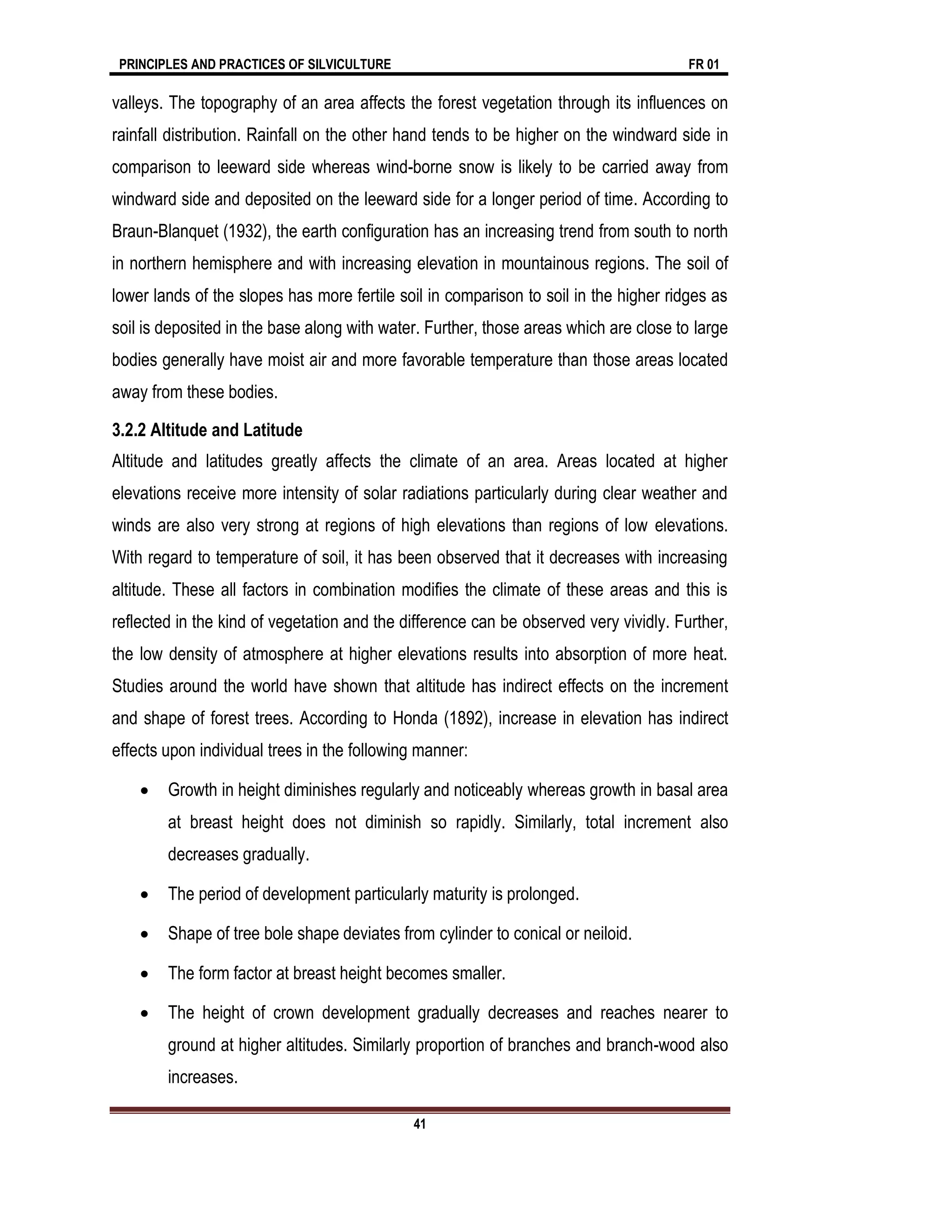PRINCIPLES AND PRACTICES OF SILVICULTURE FR 01
41
valleys. The topography of an area affects the forest vegetation through its influences on
rainfall distribution. Rainfall on the other hand tends to be higher on the windward side in
comparison to leeward side whereas wind-borne snow is likely to be carried away from
windward side and deposited on the leeward side for a longer period of time. According to
Braun-Blanquet (1932), the earth configuration has an increasing trend from south to north
in northern hemisphere and with increasing elevation in mountainous regions. The soil of
lower lands of the slopes has more fertile soil in comparison to soil in the higher ridges as
soil is deposited in the base along with water. Further, those areas which are close to large
bodies generally have moist air and more favorable temperature than those areas located
away from these bodies.
3.2.2 Altitude and Latitude
Altitude and latitudes greatly affects the climate of an area. Areas located at higher
elevations receive more intensity of solar radiations particularly during clear weather and
winds are also very strong at regions of high elevations than regions of low elevations.
With regard to temperature of soil, it has been observed that it decreases with increasing
altitude. These all factors in combination modifies the climate of these areas and this is
reflected in the kind of vegetation and the difference can be observed very vividly. Further,
the low density of atmosphere at higher elevations results into absorption of more heat.
Studies around the world have shown that altitude has indirect effects on the increment
and shape of forest trees. According to Honda (1892), increase in elevation has indirect
effects upon individual trees in the following manner:
 Growth in height diminishes regularly and noticeably whereas growth in basal area
at breast height does not diminish so rapidly. Similarly, total increment also
decreases gradually.
 The period of development particularly maturity is prolonged.
 Shape of tree bole shape deviates from cylinder to conical or neiloid.
 The form factor at breast height becomes smaller.
 The height of crown development gradually decreases and reaches nearer to
ground at higher altitudes. Similarly proportion of branches and branch-wood also
increases.
 