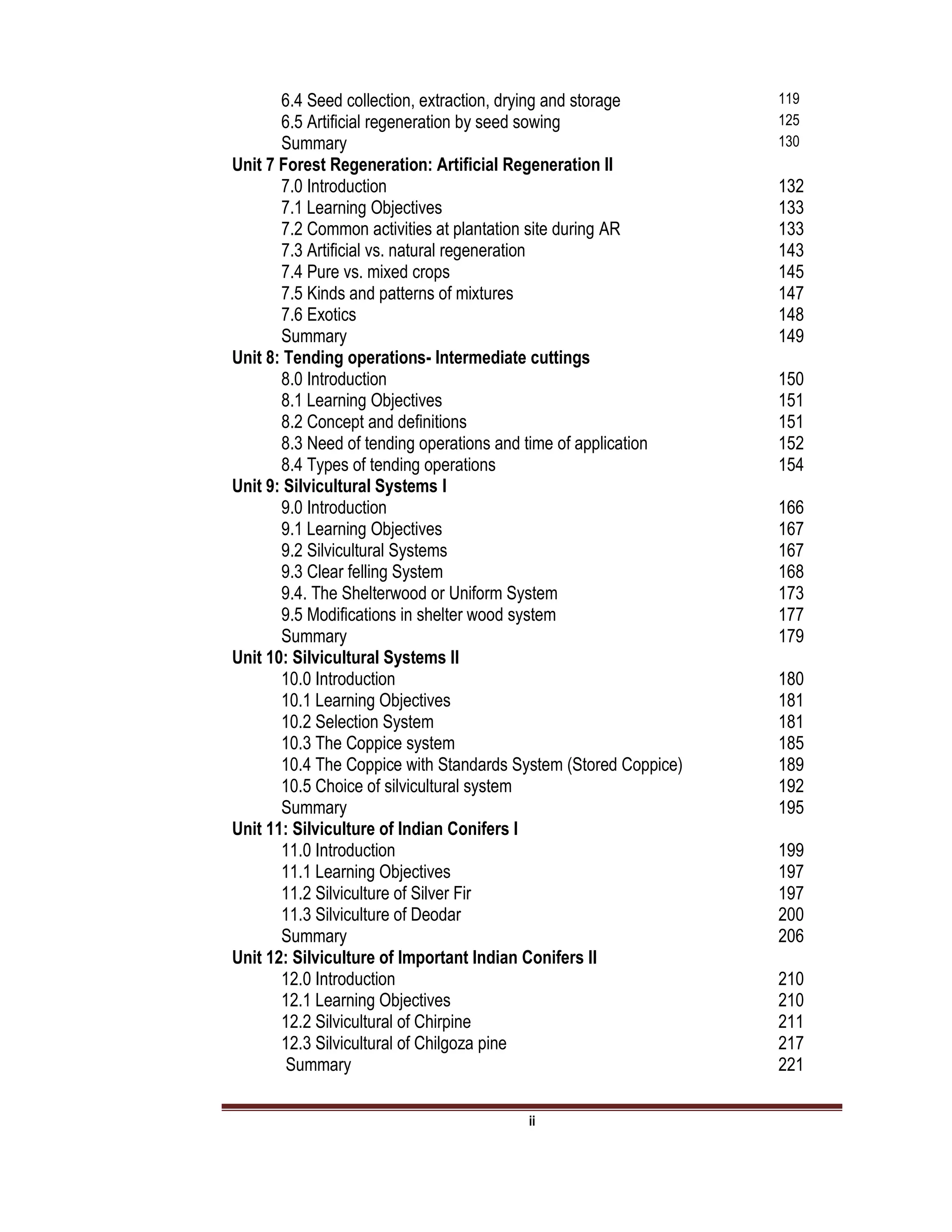 ii
6.4 Seed collection, extraction, drying and storage 119
6.5 Artificial regeneration by seed sowing 125
Summary 130
Unit 7 Forest Regeneration: Artificial Regeneration II
7.0 Introduction 132
7.1 Learning Objectives 133
7.2 Common activities at plantation site during AR 133
7.3 Artificial vs. natural regeneration 143
7.4 Pure vs. mixed crops 145
7.5 Kinds and patterns of mixtures 147
7.6 Exotics 148
Summary 149
Unit 8: Tending operations- Intermediate cuttings
8.0 Introduction 150
8.1 Learning Objectives 151
8.2 Concept and definitions 151
8.3 Need of tending operations and time of application 152
8.4 Types of tending operations 154
Unit 9: Silvicultural Systems I
9.0 Introduction 166
9.1 Learning Objectives 167
9.2 Silvicultural Systems 167
9.3 Clear felling System 168
9.4. The Shelterwood or Uniform System 173
9.5 Modifications in shelter wood system 177
Summary 179
Unit 10: Silvicultural Systems II
10.0 Introduction 180
10.1 Learning Objectives 181
10.2 Selection System 181
10.3 The Coppice system 185
10.4 The Coppice with Standards System (Stored Coppice) 189
10.5 Choice of silvicultural system 192
Summary 195
Unit 11: Silviculture of Indian Conifers I
11.0 Introduction 199
11.1 Learning Objectives 197
11.2 Silviculture of Silver Fir 197
11.3 Silviculture of Deodar 200
Summary 206
Unit 12: Silviculture of Important Indian Conifers II
12.0 Introduction 210
12.1 Learning Objectives 210
12.2 Silvicultural of Chirpine 211
12.3 Silvicultural of Chilgoza pine 217
Summary 221
 