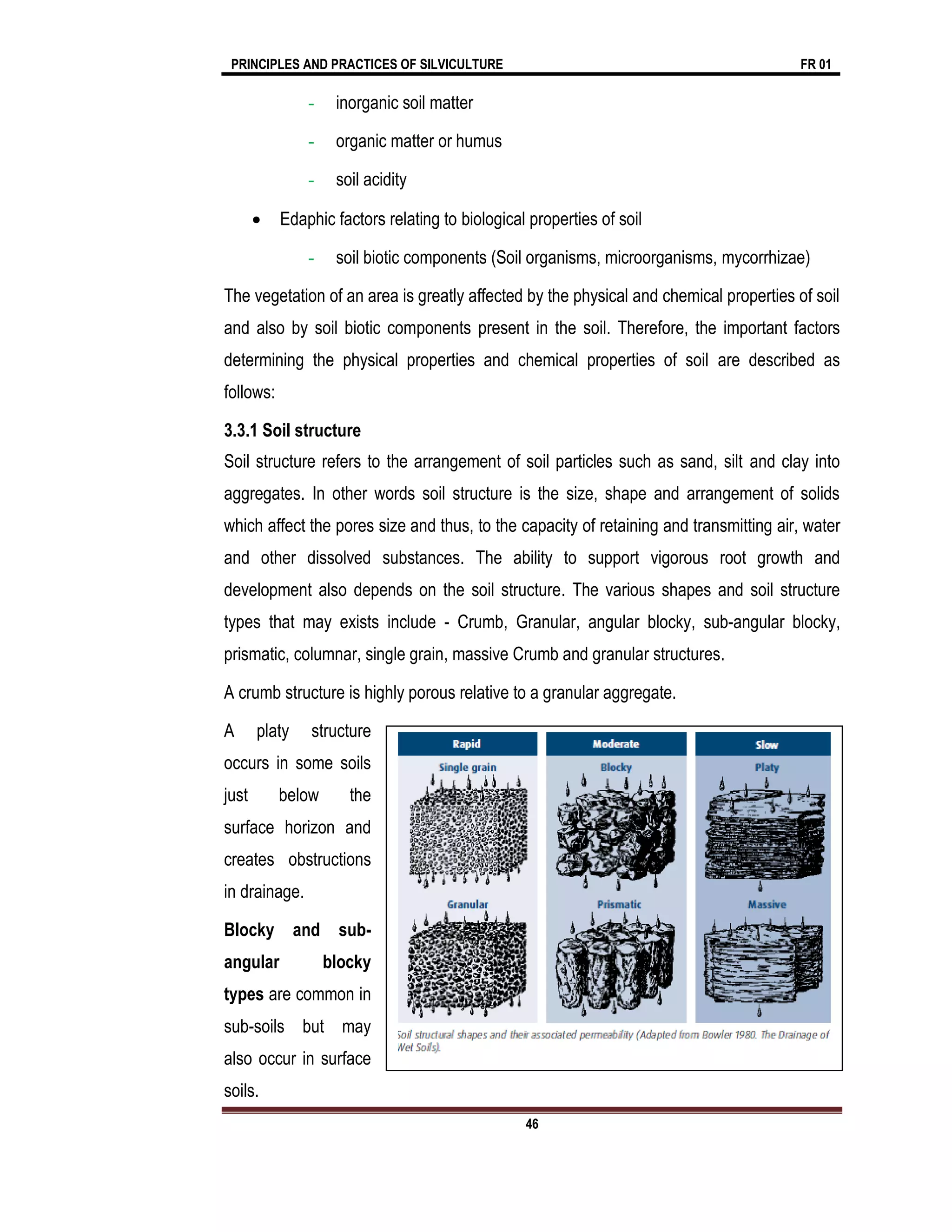 PRINCIPLES AND PRACTICES OF SILVICULTURE FR 01
46
- inorganic soil matter
- organic matter or humus
- soil acidity
 Edaphic factors relating to biological properties of soil
- soil biotic components (Soil organisms, microorganisms, mycorrhizae)
The vegetation of an area is greatly affected by the physical and chemical properties of soil
and also by soil biotic components present in the soil. Therefore, the important factors
determining the physical properties and chemical properties of soil are described as
follows:
3.3.1 Soil structure
Soil structure refers to the arrangement of soil particles such as sand, silt and clay into
aggregates. In other words soil structure is the size, shape and arrangement of solids
which affect the pores size and thus, to the capacity of retaining and transmitting air, water
and other dissolved substances. The ability to support vigorous root growth and
development also depends on the soil structure. The various shapes and soil structure
types that may exists include - Crumb, Granular, angular blocky, sub-angular blocky,
prismatic, columnar, single grain, massive Crumb and granular structures.
A crumb structure is highly porous relative to a granular aggregate.
A platy structure
occurs in some soils
just below the
surface horizon and
creates obstructions
in drainage.
Blocky and sub-
angular blocky
types are common in
sub-soils but may
also occur in surface
soils.
 