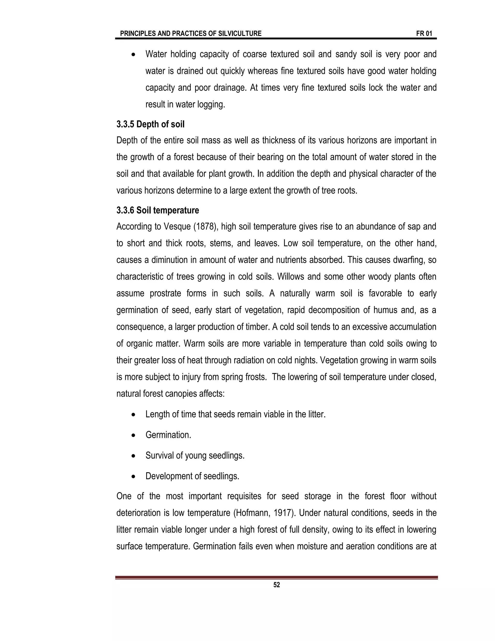 PRINCIPLES AND PRACTICES OF SILVICULTURE FR 01
52
 Water holding capacity of coarse textured soil and sandy soil is very poor and
water is drained out quickly whereas fine textured soils have good water holding
capacity and poor drainage. At times very fine textured soils lock the water and
result in water logging.
3.3.5 Depth of soil
Depth of the entire soil mass as well as thickness of its various horizons are important in
the growth of a forest because of their bearing on the total amount of water stored in the
soil and that available for plant growth. In addition the depth and physical character of the
various horizons determine to a large extent the growth of tree roots.
3.3.6 Soil temperature
According to Vesque (1878), high soil temperature gives rise to an abundance of sap and
to short and thick roots, stems, and leaves. Low soil temperature, on the other hand,
causes a diminution in amount of water and nutrients absorbed. This causes dwarfing, so
characteristic of trees growing in cold soils. Willows and some other woody plants often
assume prostrate forms in such soils. A naturally warm soil is favorable to early
germination of seed, early start of vegetation, rapid decomposition of humus and, as a
consequence, a larger production of timber. A cold soil tends to an excessive accumulation
of organic matter. Warm soils are more variable in temperature than cold soils owing to
their greater loss of heat through radiation on cold nights. Vegetation growing in warm soils
is more subject to injury from spring frosts. The lowering of soil temperature under closed,
natural forest canopies affects:
 Length of time that seeds remain viable in the litter.
 Germination.
 Survival of young seedlings.
 Development of seedlings.
One of the most important requisites for seed storage in the forest floor without
deterioration is low temperature (Hofmann, 1917). Under natural conditions, seeds in the
litter remain viable longer under a high forest of full density, owing to its effect in lowering
surface temperature. Germination fails even when moisture and aeration conditions are at
 