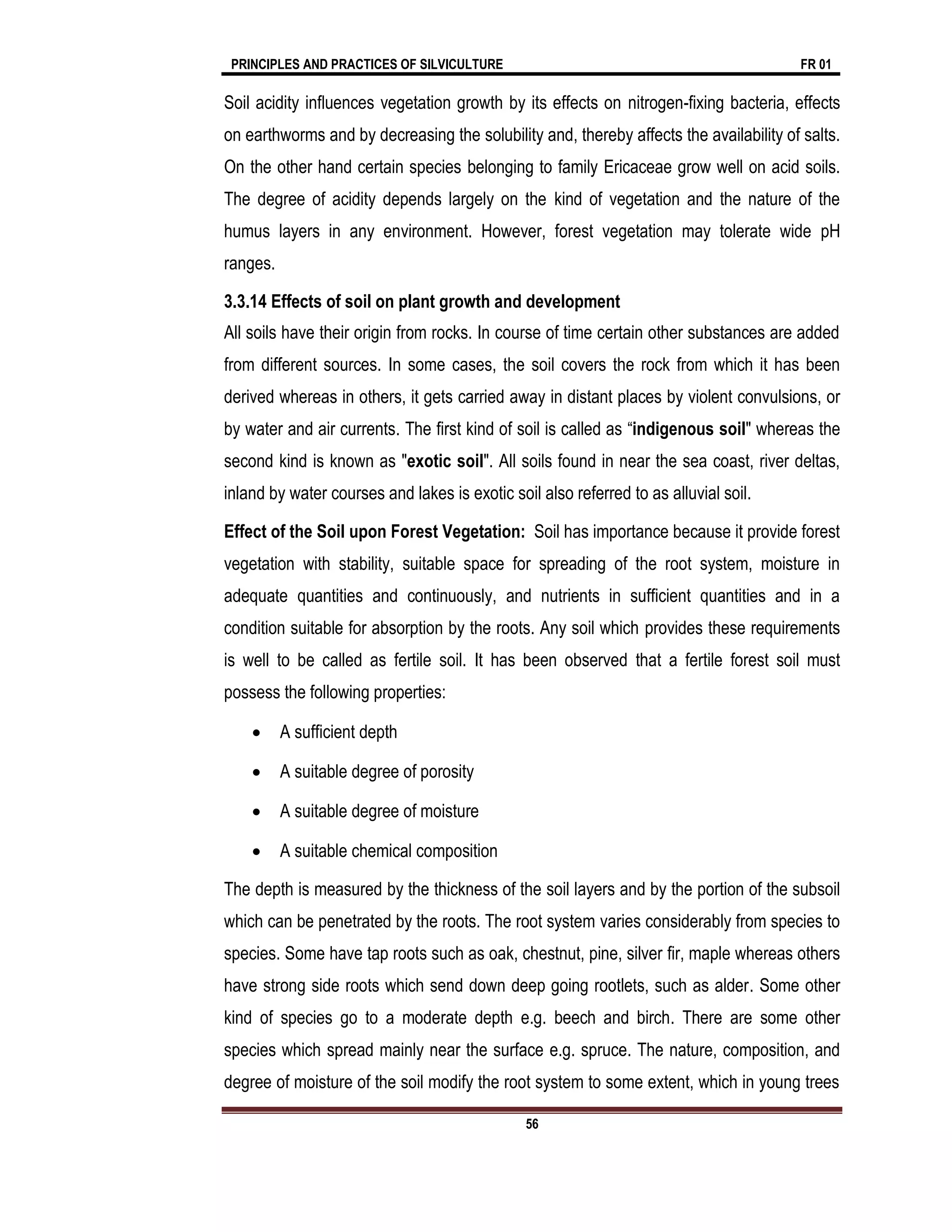 PRINCIPLES AND PRACTICES OF SILVICULTURE FR 01
56
Soil acidity influences vegetation growth by its effects on nitrogen-fixing bacteria, effects
on earthworms and by decreasing the solubility and, thereby affects the availability of salts.
On the other hand certain species belonging to family Ericaceae grow well on acid soils.
The degree of acidity depends largely on the kind of vegetation and the nature of the
humus layers in any environment. However, forest vegetation may tolerate wide pH
ranges.
3.3.14 Effects of soil on plant growth and development
All soils have their origin from rocks. In course of time certain other substances are added
from different sources. In some cases, the soil covers the rock from which it has been
derived whereas in others, it gets carried away in distant places by violent convulsions, or
by water and air currents. The first kind of soil is called as “indigenous soil" whereas the
second kind is known as "exotic soil". All soils found in near the sea coast, river deltas,
inland by water courses and lakes is exotic soil also referred to as alluvial soil.
Effect of the Soil upon Forest Vegetation: Soil has importance because it provide forest
vegetation with stability, suitable space for spreading of the root system, moisture in
adequate quantities and continuously, and nutrients in sufficient quantities and in a
condition suitable for absorption by the roots. Any soil which provides these requirements
is well to be called as fertile soil. It has been observed that a fertile forest soil must
possess the following properties:
 A sufficient depth
 A suitable degree of porosity
 A suitable degree of moisture
 A suitable chemical composition
The depth is measured by the thickness of the soil layers and by the portion of the subsoil
which can be penetrated by the roots. The root system varies considerably from species to
species. Some have tap roots such as oak, chestnut, pine, silver fir, maple whereas others
have strong side roots which send down deep going rootlets, such as alder. Some other
kind of species go to a moderate depth e.g. beech and birch. There are some other
species which spread mainly near the surface e.g. spruce. The nature, composition, and
degree of moisture of the soil modify the root system to some extent, which in young trees
 