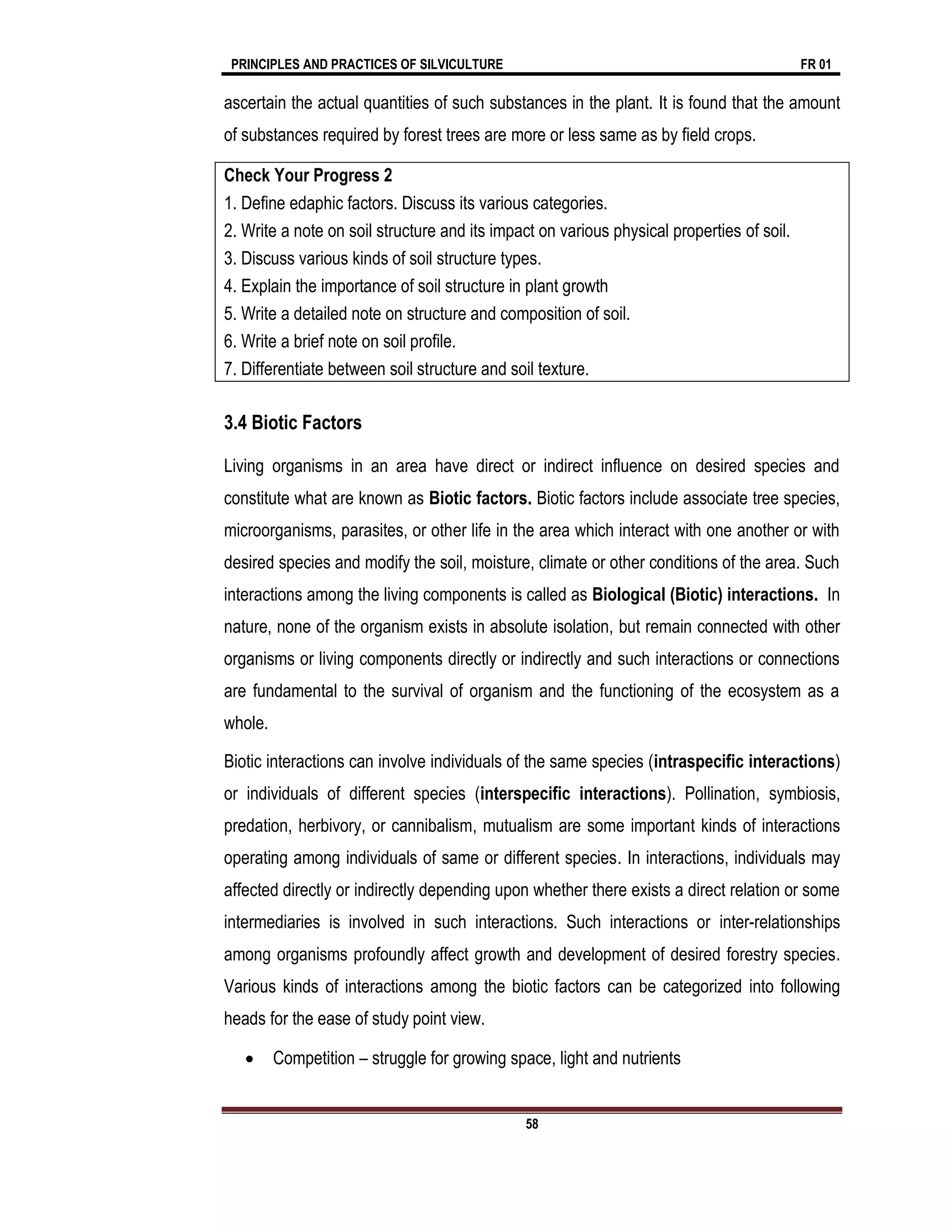 PRINCIPLES AND PRACTICES OF SILVICULTURE FR 01
58
ascertain the actual quantities of such substances in the plant. It is found that the amount
of substances required by forest trees are more or less same as by field crops.
Check Your Progress 2
1. Define edaphic factors. Discuss its various categories.
2. Write a note on soil structure and its impact on various physical properties of soil.
3. Discuss various kinds of soil structure types.
4. Explain the importance of soil structure in plant growth
5. Write a detailed note on structure and composition of soil.
6. Write a brief note on soil profile.
7. Differentiate between soil structure and soil texture.
3.4 Biotic Factors
Living organisms in an area have direct or indirect influence on desired species and
constitute what are known as Biotic factors. Biotic factors include associate tree species,
microorganisms, parasites, or other life in the area which interact with one another or with
desired species and modify the soil, moisture, climate or other conditions of the area. Such
interactions among the living components is called as Biological (Biotic) interactions. In
nature, none of the organism exists in absolute isolation, but remain connected with other
organisms or living components directly or indirectly and such interactions or connections
are fundamental to the survival of organism and the functioning of the ecosystem as a
whole.
Biotic interactions can involve individuals of the same species (intraspecific interactions)
or individuals of different species (interspecific interactions). Pollination, symbiosis,
predation, herbivory, or cannibalism, mutualism are some important kinds of interactions
operating among individuals of same or different species. In interactions, individuals may
affected directly or indirectly depending upon whether there exists a direct relation or some
intermediaries is involved in such interactions. Such interactions or inter-relationships
among organisms profoundly affect growth and development of desired forestry species.
Various kinds of interactions among the biotic factors can be categorized into following
heads for the ease of study point view.
 Competition – struggle for growing space, light and nutrients
 