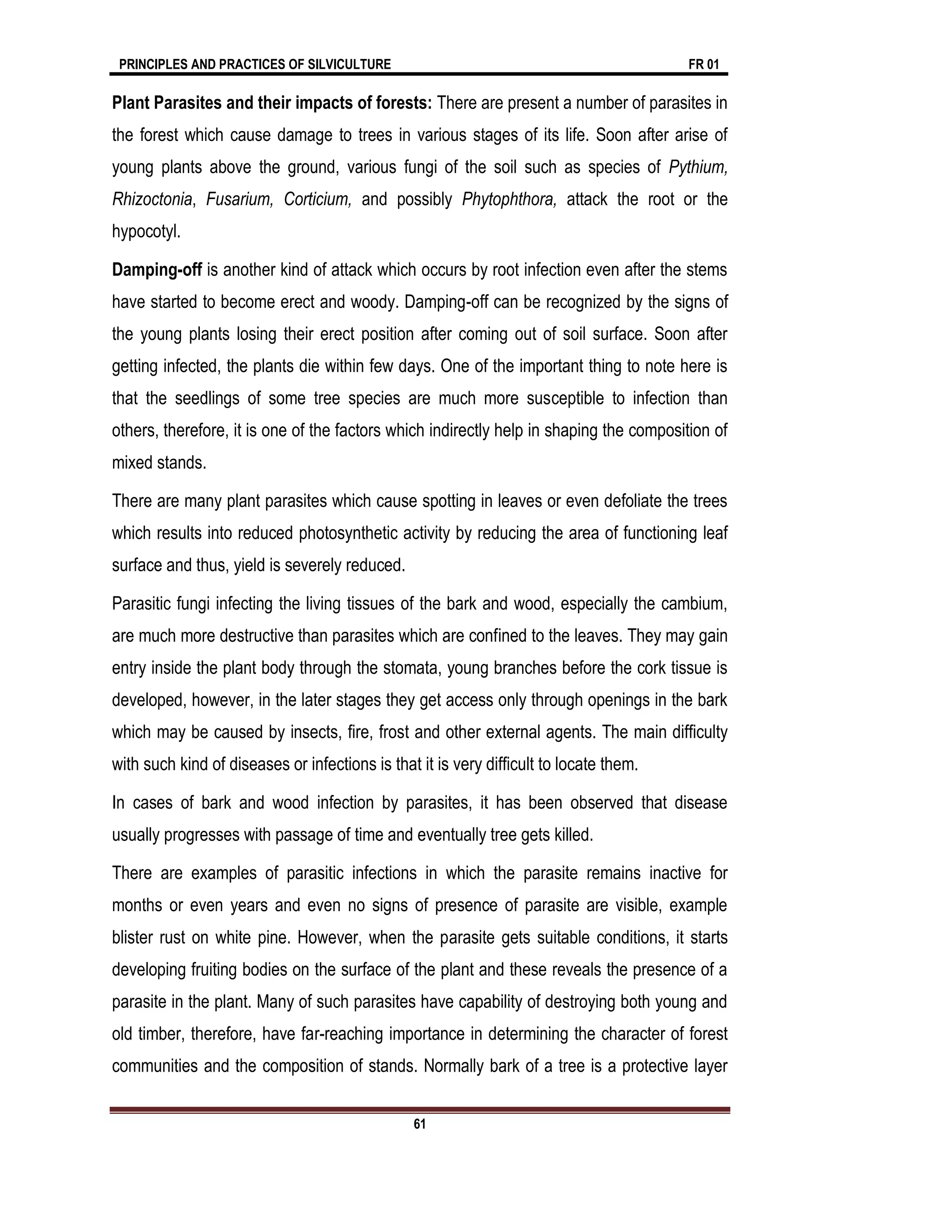 PRINCIPLES AND PRACTICES OF SILVICULTURE FR 01
61
Plant Parasites and their impacts of forests: There are present a number of parasites in
the forest which cause damage to trees in various stages of its life. Soon after arise of
young plants above the ground, various fungi of the soil such as species of Pythium,
Rhizoctonia, Fusarium, Corticium, and possibly Phytophthora, attack the root or the
hypocotyl.
Damping-off is another kind of attack which occurs by root infection even after the stems
have started to become erect and woody. Damping-off can be recognized by the signs of
the young plants losing their erect position after coming out of soil surface. Soon after
getting infected, the plants die within few days. One of the important thing to note here is
that the seedlings of some tree species are much more susceptible to infection than
others, therefore, it is one of the factors which indirectly help in shaping the composition of
mixed stands.
There are many plant parasites which cause spotting in leaves or even defoliate the trees
which results into reduced photosynthetic activity by reducing the area of functioning leaf
surface and thus, yield is severely reduced.
Parasitic fungi infecting the living tissues of the bark and wood, especially the cambium,
are much more destructive than parasites which are confined to the leaves. They may gain
entry inside the plant body through the stomata, young branches before the cork tissue is
developed, however, in the later stages they get access only through openings in the bark
which may be caused by insects, fire, frost and other external agents. The main difficulty
with such kind of diseases or infections is that it is very difficult to locate them.
In cases of bark and wood infection by parasites, it has been observed that disease
usually progresses with passage of time and eventually tree gets killed.
There are examples of parasitic infections in which the parasite remains inactive for
months or even years and even no signs of presence of parasite are visible, example
blister rust on white pine. However, when the parasite gets suitable conditions, it starts
developing fruiting bodies on the surface of the plant and these reveals the presence of a
parasite in the plant. Many of such parasites have capability of destroying both young and
old timber, therefore, have far-reaching importance in determining the character of forest
communities and the composition of stands. Normally bark of a tree is a protective layer
 