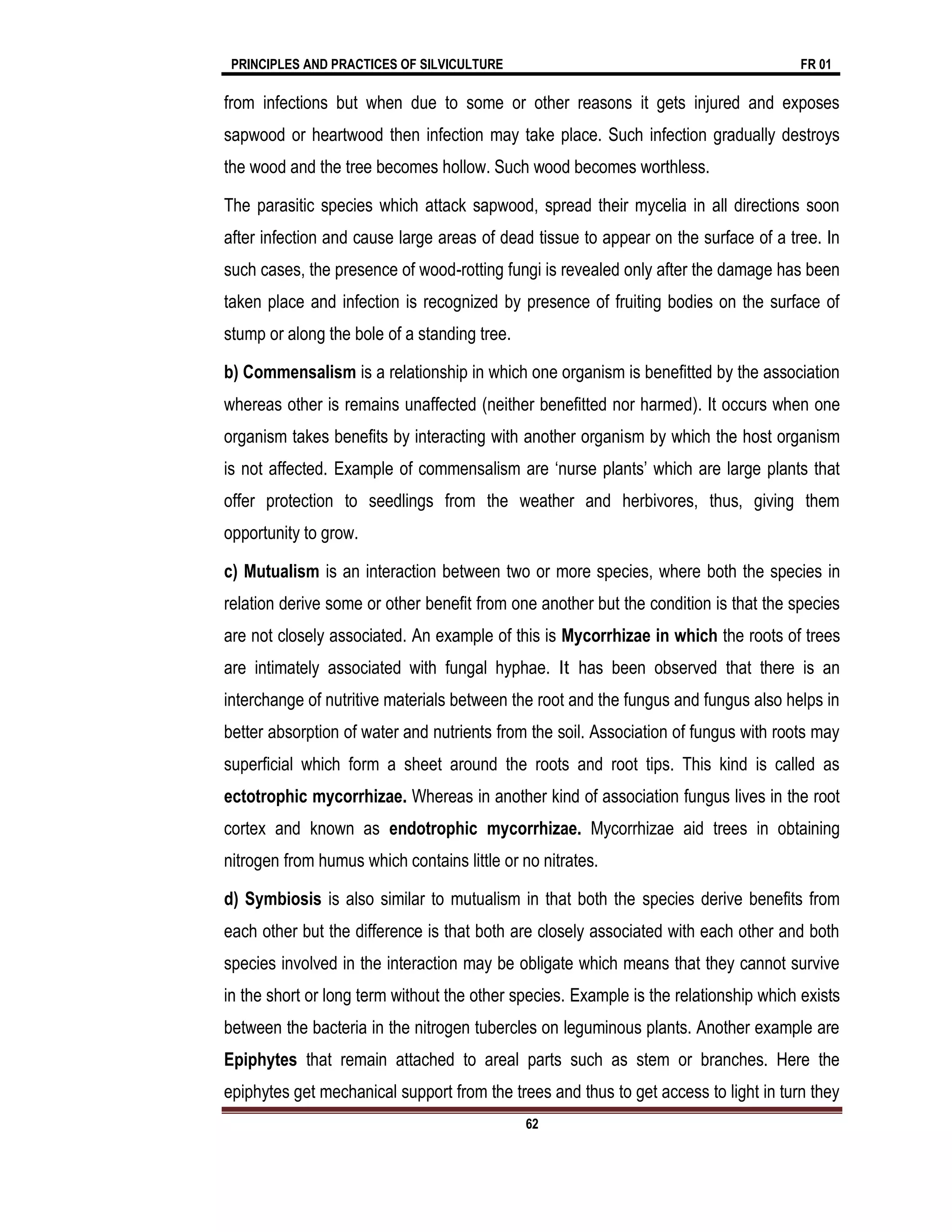 PRINCIPLES AND PRACTICES OF SILVICULTURE FR 01
62
from infections but when due to some or other reasons it gets injured and exposes
sapwood or heartwood then infection may take place. Such infection gradually destroys
the wood and the tree becomes hollow. Such wood becomes worthless.
The parasitic species which attack sapwood, spread their mycelia in all directions soon
after infection and cause large areas of dead tissue to appear on the surface of a tree. In
such cases, the presence of wood-rotting fungi is revealed only after the damage has been
taken place and infection is recognized by presence of fruiting bodies on the surface of
stump or along the bole of a standing tree.
b) Commensalism is a relationship in which one organism is benefitted by the association
whereas other is remains unaffected (neither benefitted nor harmed). It occurs when one
organism takes benefits by interacting with another organism by which the host organism
is not affected. Example of commensalism are ‘nurse plants’ which are large plants that
offer protection to seedlings from the weather and herbivores, thus, giving them
opportunity to grow.
c) Mutualism is an interaction between two or more species, where both the species in
relation derive some or other benefit from one another but the condition is that the species
are not closely associated. An example of this is Mycorrhizae in which the roots of trees
are intimately associated with fungal hyphae. It has been observed that there is an
interchange of nutritive materials between the root and the fungus and fungus also helps in
better absorption of water and nutrients from the soil. Association of fungus with roots may
superficial which form a sheet around the roots and root tips. This kind is called as
ectotrophic mycorrhizae. Whereas in another kind of association fungus lives in the root
cortex and known as endotrophic mycorrhizae. Mycorrhizae aid trees in obtaining
nitrogen from humus which contains little or no nitrates.
d) Symbiosis is also similar to mutualism in that both the species derive benefits from
each other but the difference is that both are closely associated with each other and both
species involved in the interaction may be obligate which means that they cannot survive
in the short or long term without the other species. Example is the relationship which exists
between the bacteria in the nitrogen tubercles on leguminous plants. Another example are
Epiphytes that remain attached to areal parts such as stem or branches. Here the
epiphytes get mechanical support from the trees and thus to get access to light in turn they
 