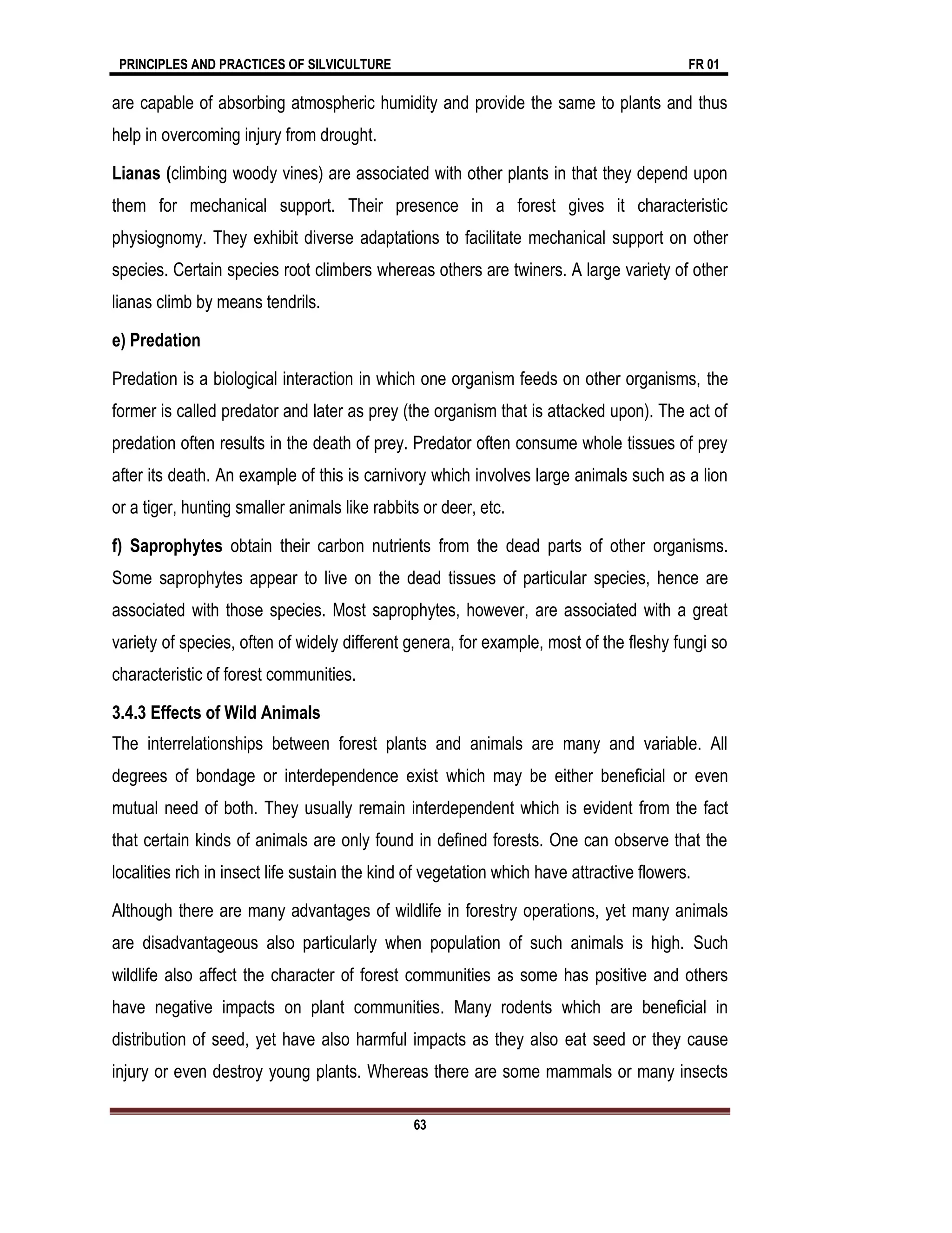 PRINCIPLES AND PRACTICES OF SILVICULTURE FR 01
63
are capable of absorbing atmospheric humidity and provide the same to plants and thus
help in overcoming injury from drought.
Lianas (climbing woody vines) are associated with other plants in that they depend upon
them for mechanical support. Their presence in a forest gives it characteristic
physiognomy. They exhibit diverse adaptations to facilitate mechanical support on other
species. Certain species root climbers whereas others are twiners. A large variety of other
lianas climb by means tendrils.
e) Predation
Predation is a biological interaction in which one organism feeds on other organisms, the
former is called predator and later as prey (the organism that is attacked upon). The act of
predation often results in the death of prey. Predator often consume whole tissues of prey
after its death. An example of this is carnivory which involves large animals such as a lion
or a tiger, hunting smaller animals like rabbits or deer, etc.
f) Saprophytes obtain their carbon nutrients from the dead parts of other organisms.
Some saprophytes appear to live on the dead tissues of particular species, hence are
associated with those species. Most saprophytes, however, are associated with a great
variety of species, often of widely different genera, for example, most of the fleshy fungi so
characteristic of forest communities.
3.4.3 Effects of Wild Animals
The interrelationships between forest plants and animals are many and variable. All
degrees of bondage or interdependence exist which may be either beneficial or even
mutual need of both. They usually remain interdependent which is evident from the fact
that certain kinds of animals are only found in defined forests. One can observe that the
localities rich in insect life sustain the kind of vegetation which have attractive flowers.
Although there are many advantages of wildlife in forestry operations, yet many animals
are disadvantageous also particularly when population of such animals is high. Such
wildlife also affect the character of forest communities as some has positive and others
have negative impacts on plant communities. Many rodents which are beneficial in
distribution of seed, yet have also harmful impacts as they also eat seed or they cause
injury or even destroy young plants. Whereas there are some mammals or many insects
 