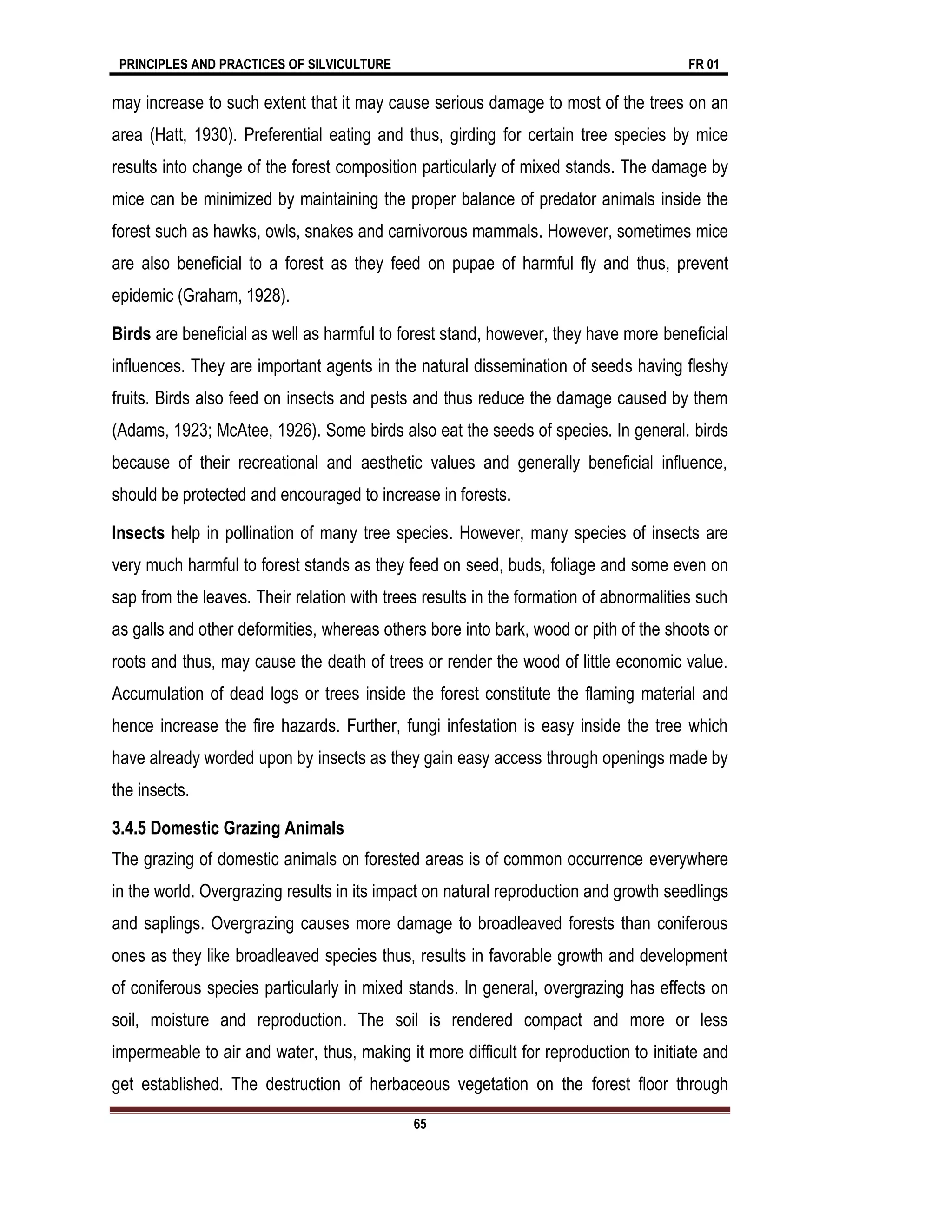 PRINCIPLES AND PRACTICES OF SILVICULTURE FR 01
65
may increase to such extent that it may cause serious damage to most of the trees on an
area (Hatt, 1930). Preferential eating and thus, girding for certain tree species by mice
results into change of the forest composition particularly of mixed stands. The damage by
mice can be minimized by maintaining the proper balance of predator animals inside the
forest such as hawks, owls, snakes and carnivorous mammals. However, sometimes mice
are also beneficial to a forest as they feed on pupae of harmful fly and thus, prevent
epidemic (Graham, 1928).
Birds are beneficial as well as harmful to forest stand, however, they have more beneficial
influences. They are important agents in the natural dissemination of seeds having fleshy
fruits. Birds also feed on insects and pests and thus reduce the damage caused by them
(Adams, 1923; McAtee, 1926). Some birds also eat the seeds of species. In general. birds
because of their recreational and aesthetic values and generally beneficial influence,
should be protected and encouraged to increase in forests.
Insects help in pollination of many tree species. However, many species of insects are
very much harmful to forest stands as they feed on seed, buds, foliage and some even on
sap from the leaves. Their relation with trees results in the formation of abnormalities such
as galls and other deformities, whereas others bore into bark, wood or pith of the shoots or
roots and thus, may cause the death of trees or render the wood of little economic value.
Accumulation of dead logs or trees inside the forest constitute the flaming material and
hence increase the fire hazards. Further, fungi infestation is easy inside the tree which
have already worded upon by insects as they gain easy access through openings made by
the insects.
3.4.5 Domestic Grazing Animals
The grazing of domestic animals on forested areas is of common occurrence everywhere
in the world. Overgrazing results in its impact on natural reproduction and growth seedlings
and saplings. Overgrazing causes more damage to broadleaved forests than coniferous
ones as they like broadleaved species thus, results in favorable growth and development
of coniferous species particularly in mixed stands. In general, overgrazing has effects on
soil, moisture and reproduction. The soil is rendered compact and more or less
impermeable to air and water, thus, making it more difficult for reproduction to initiate and
get established. The destruction of herbaceous vegetation on the forest floor through
 