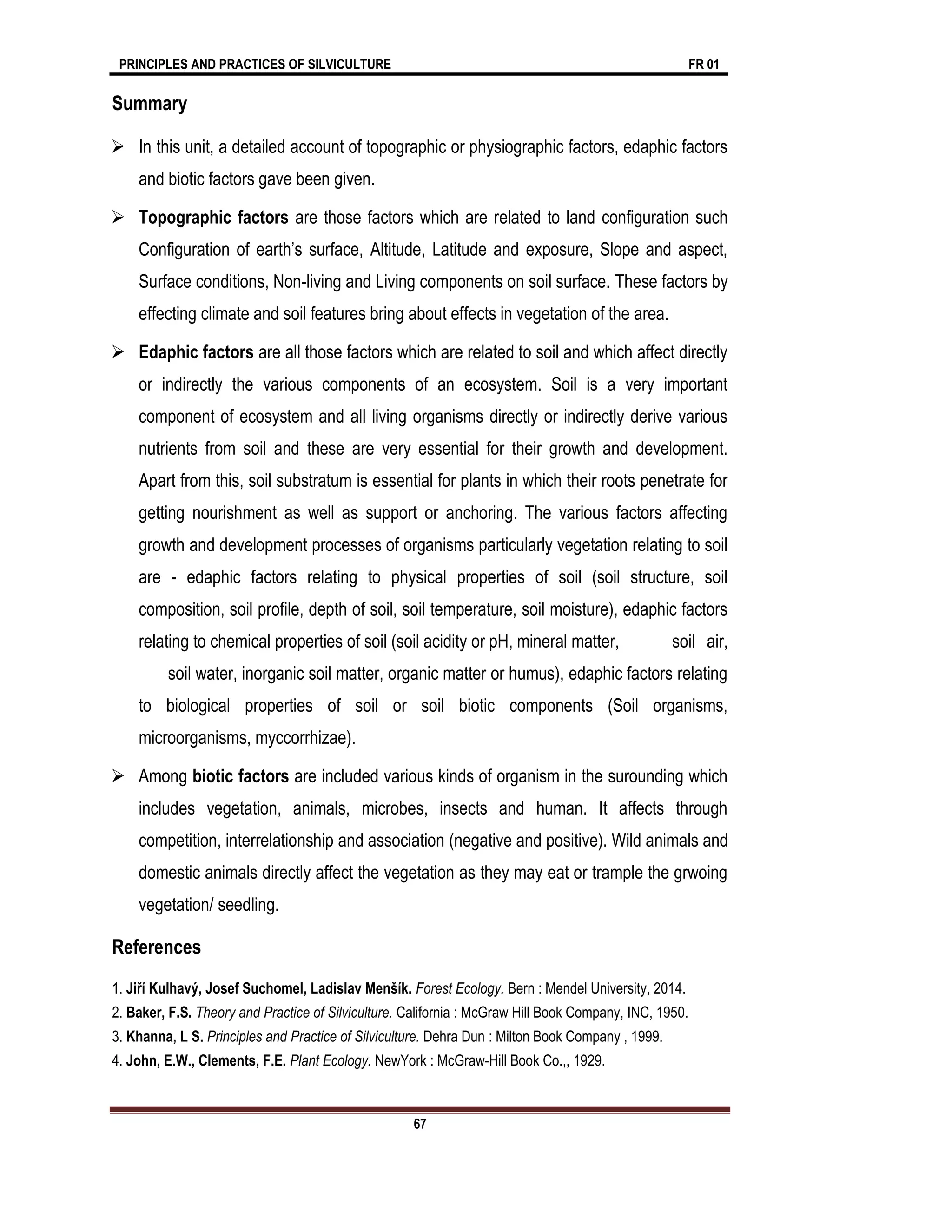 PRINCIPLES AND PRACTICES OF SILVICULTURE FR 01
67
Summary
 In this unit, a detailed account of topographic or physiographic factors, edaphic factors
and biotic factors gave been given.
 Topographic factors are those factors which are related to land configuration such
Configuration of earth’s surface, Altitude, Latitude and exposure, Slope and aspect,
Surface conditions, Non-living and Living components on soil surface. These factors by
effecting climate and soil features bring about effects in vegetation of the area.
 Edaphic factors are all those factors which are related to soil and which affect directly
or indirectly the various components of an ecosystem. Soil is a very important
component of ecosystem and all living organisms directly or indirectly derive various
nutrients from soil and these are very essential for their growth and development.
Apart from this, soil substratum is essential for plants in which their roots penetrate for
getting nourishment as well as support or anchoring. The various factors affecting
growth and development processes of organisms particularly vegetation relating to soil
are - edaphic factors relating to physical properties of soil (soil structure, soil
composition, soil profile, depth of soil, soil temperature, soil moisture), edaphic factors
relating to chemical properties of soil (soil acidity or pH, mineral matter, soil air,
soil water, inorganic soil matter, organic matter or humus), edaphic factors relating
to biological properties of soil or soil biotic components (Soil organisms,
microorganisms, myccorrhizae).
 Among biotic factors are included various kinds of organism in the surounding which
includes vegetation, animals, microbes, insects and human. It affects through
competition, interrelationship and association (negative and positive). Wild animals and
domestic animals directly affect the vegetation as they may eat or trample the grwoing
vegetation/ seedling.
References
1. Jiří Kulhavý, Josef Suchomel, Ladislav Menšík. Forest Ecology. Bern : Mendel University, 2014.
2. Baker, F.S. Theory and Practice of Silviculture. California : McGraw Hill Book Company, INC, 1950.
3. Khanna, L S. Principles and Practice of Silviculture. Dehra Dun : Milton Book Company , 1999.
4. John, E.W., Clements, F.E. Plant Ecology. NewYork : McGraw-Hill Book Co.,, 1929.
 