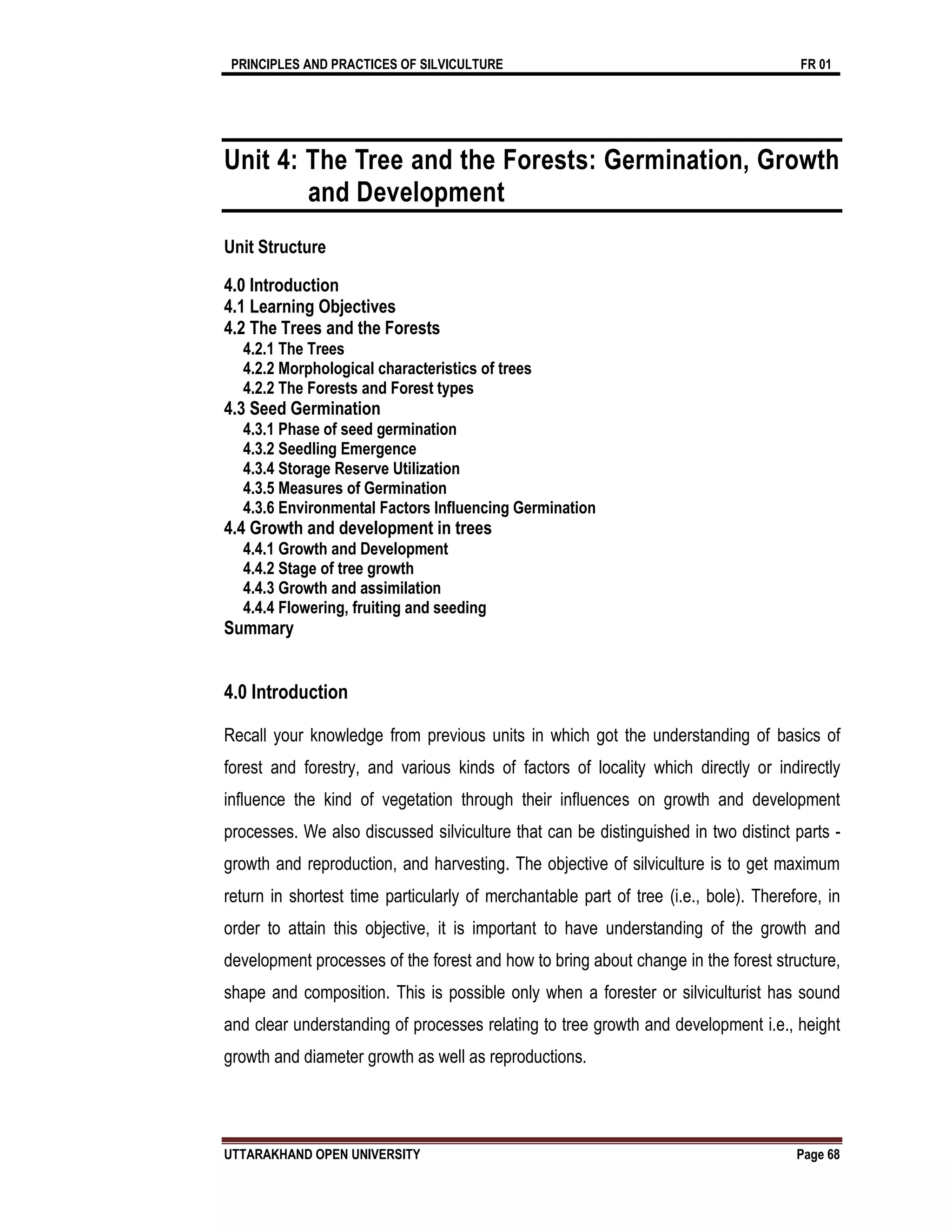 PRINCIPLES AND PRACTICES OF SILVICULTURE FR 01
UTTARAKHAND OPEN UNIVERSITY Page 68
Unit 4: The Tree and the Forests: Germination, Growth
and Development
Unit Structure
4.0 Introduction
4.1 Learning Objectives
4.2 The Trees and the Forests
4.2.1 The Trees
4.2.2 Morphological characteristics of trees
4.2.2 The Forests and Forest types
4.3 Seed Germination
4.3.1 Phase of seed germination
4.3.2 Seedling Emergence
4.3.4 Storage Reserve Utilization
4.3.5 Measures of Germination
4.3.6 Environmental Factors Influencing Germination
4.4 Growth and development in trees
4.4.1 Growth and Development
4.4.2 Stage of tree growth
4.4.3 Growth and assimilation
4.4.4 Flowering, fruiting and seeding
Summary
4.0 Introduction
Recall your knowledge from previous units in which got the understanding of basics of
forest and forestry, and various kinds of factors of locality which directly or indirectly
influence the kind of vegetation through their influences on growth and development
processes. We also discussed silviculture that can be distinguished in two distinct parts -
growth and reproduction, and harvesting. The objective of silviculture is to get maximum
return in shortest time particularly of merchantable part of tree (i.e., bole). Therefore, in
order to attain this objective, it is important to have understanding of the growth and
development processes of the forest and how to bring about change in the forest structure,
shape and composition. This is possible only when a forester or silviculturist has sound
and clear understanding of processes relating to tree growth and development i.e., height
growth and diameter growth as well as reproductions.
 