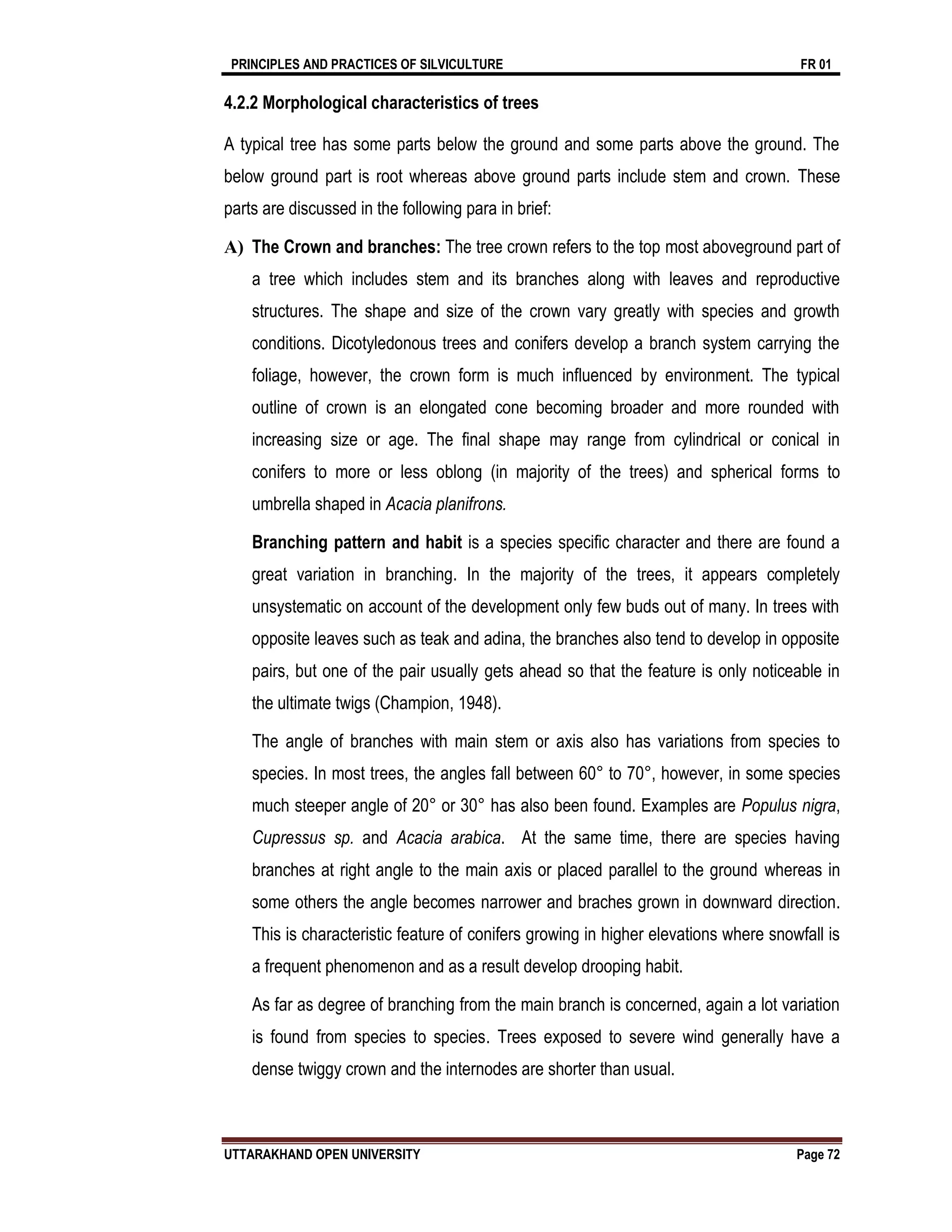 PRINCIPLES AND PRACTICES OF SILVICULTURE FR 01
UTTARAKHAND OPEN UNIVERSITY Page 72
4.2.2 Morphological characteristics of trees
A typical tree has some parts below the ground and some parts above the ground. The
below ground part is root whereas above ground parts include stem and crown. These
parts are discussed in the following para in brief:
A) The Crown and branches: The tree crown refers to the top most aboveground part of
a tree which includes stem and its branches along with leaves and reproductive
structures. The shape and size of the crown vary greatly with species and growth
conditions. Dicotyledonous trees and conifers develop a branch system carrying the
foliage, however, the crown form is much influenced by environment. The typical
outline of crown is an elongated cone becoming broader and more rounded with
increasing size or age. The final shape may range from cylindrical or conical in
conifers to more or less oblong (in majority of the trees) and spherical forms to
umbrella shaped in Acacia planifrons.
Branching pattern and habit is a species specific character and there are found a
great variation in branching. In the majority of the trees, it appears completely
unsystematic on account of the development only few buds out of many. In trees with
opposite leaves such as teak and adina, the branches also tend to develop in opposite
pairs, but one of the pair usually gets ahead so that the feature is only noticeable in
the ultimate twigs (Champion, 1948).
The angle of branches with main stem or axis also has variations from species to
species. In most trees, the angles fall between 60° to 70°, however, in some species
much steeper angle of 20° or 30° has also been found. Examples are Populus nigra,
Cupressus sp. and Acacia arabica. At the same time, there are species having
branches at right angle to the main axis or placed parallel to the ground whereas in
some others the angle becomes narrower and braches grown in downward direction.
This is characteristic feature of conifers growing in higher elevations where snowfall is
a frequent phenomenon and as a result develop drooping habit.
As far as degree of branching from the main branch is concerned, again a lot variation
is found from species to species. Trees exposed to severe wind generally have a
dense twiggy crown and the internodes are shorter than usual.
 