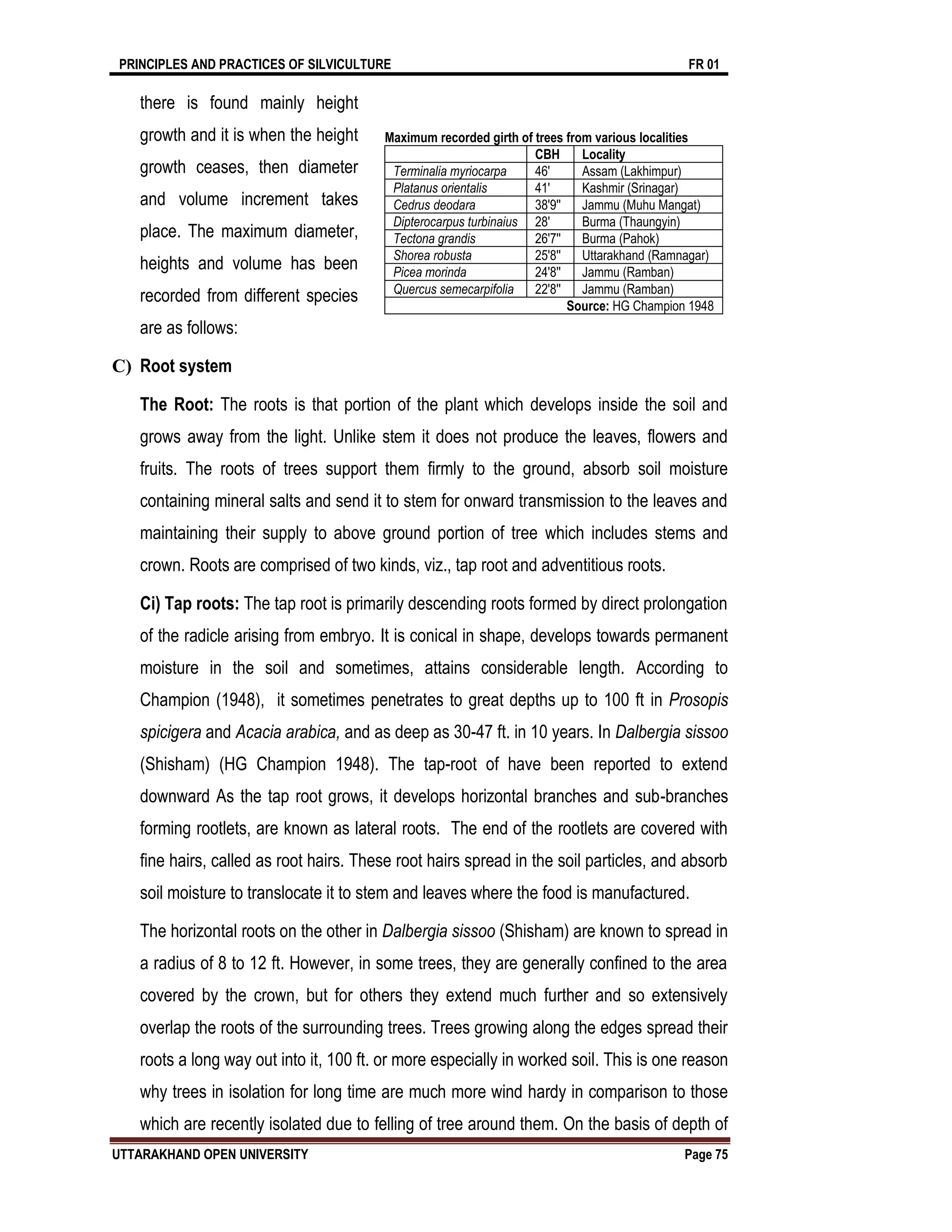 PRINCIPLES AND PRACTICES OF SILVICULTURE FR 01
UTTARAKHAND OPEN UNIVERSITY Page 75
there is found mainly height
growth and it is when the height
growth ceases, then diameter
and volume increment takes
place. The maximum diameter,
heights and volume has been
recorded from different species
are as follows:
C) Root system
The Root: The roots is that portion of the plant which develops inside the soil and
grows away from the light. Unlike stem it does not produce the leaves, flowers and
fruits. The roots of trees support them firmly to the ground, absorb soil moisture
containing mineral salts and send it to stem for onward transmission to the leaves and
maintaining their supply to above ground portion of tree which includes stems and
crown. Roots are comprised of two kinds, viz., tap root and adventitious roots.
Ci) Tap roots: The tap root is primarily descending roots formed by direct prolongation
of the radicle arising from embryo. It is conical in shape, develops towards permanent
moisture in the soil and sometimes, attains considerable length. According to
Champion (1948), it sometimes penetrates to great depths up to 100 ft in Prosopis
spicigera and Acacia arabica, and as deep as 30-47 ft. in 10 years. In Dalbergia sissoo
(Shisham) (HG Champion 1948). The tap-root of have been reported to extend
downward As the tap root grows, it develops horizontal branches and sub-branches
forming rootlets, are known as lateral roots. The end of the rootlets are covered with
fine hairs, called as root hairs. These root hairs spread in the soil particles, and absorb
soil moisture to translocate it to stem and leaves where the food is manufactured.
The horizontal roots on the other in Dalbergia sissoo (Shisham) are known to spread in
a radius of 8 to 12 ft. However, in some trees, they are generally confined to the area
covered by the crown, but for others they extend much further and so extensively
overlap the roots of the surrounding trees. Trees growing along the edges spread their
roots a long way out into it, 100 ft. or more especially in worked soil. This is one reason
why trees in isolation for long time are much more wind hardy in comparison to those
which are recently isolated due to felling of tree around them. On the basis of depth of
Maximum recorded girth of trees from various localities
CBH Locality
Terminalia myriocarpa 46′ Assam (Lakhimpur)
Platanus orientalis 41′ Kashmir (Srinagar)
Cedrus deodara 38′9′′ Jammu (Muhu Mangat)
Dipterocarpus turbinaius 28′ Burma (Thaungyin)
Tectona grandis 26′7′′ Burma (Pahok)
Shorea robusta 25′8′′ Uttarakhand (Ramnagar)
Picea morinda 24′8′′ Jammu (Ramban)
Quercus semecarpifolia 22′8′′ Jammu (Ramban)
Source: HG Champion 1948
 