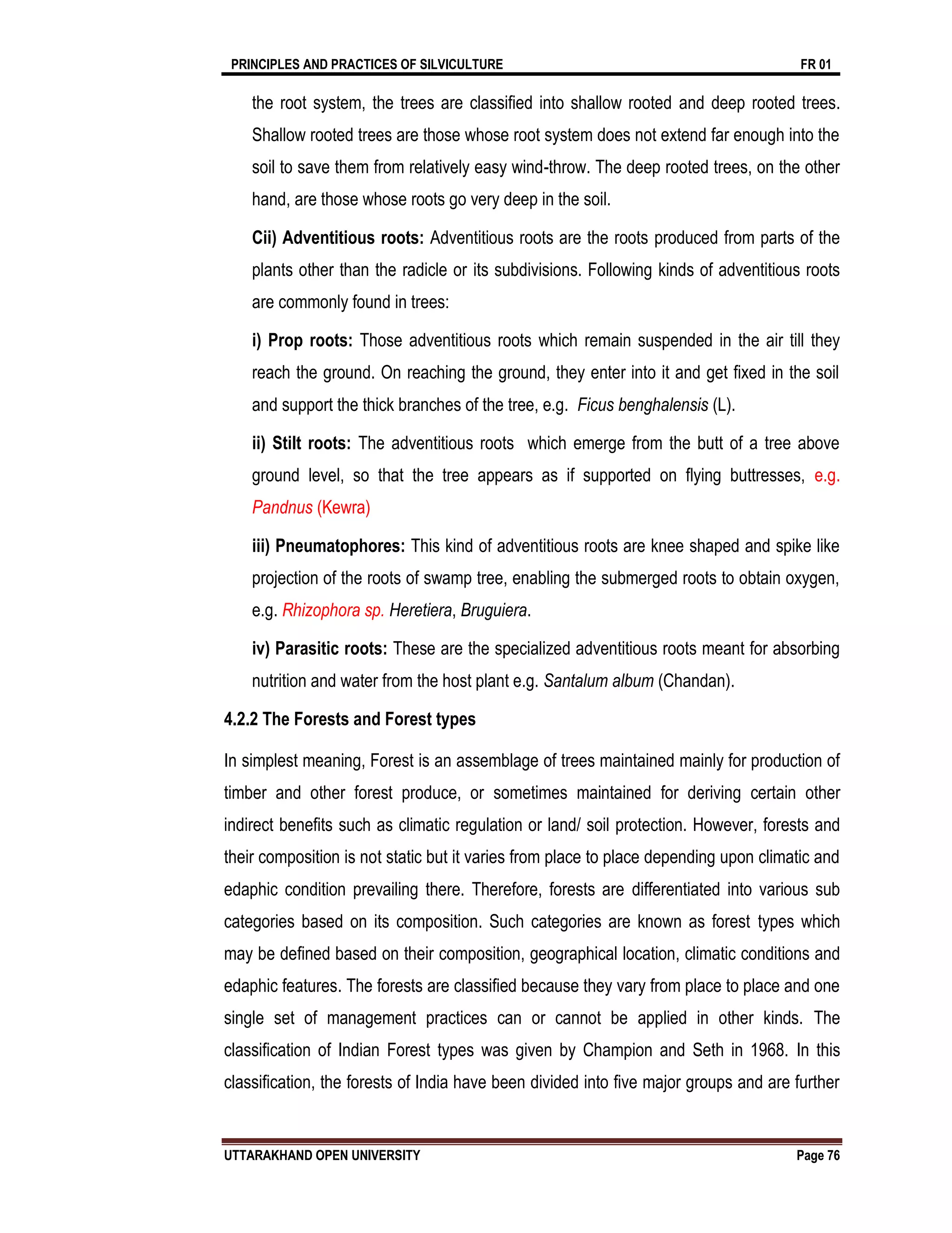 PRINCIPLES AND PRACTICES OF SILVICULTURE FR 01
UTTARAKHAND OPEN UNIVERSITY Page 76
the root system, the trees are classified into shallow rooted and deep rooted trees.
Shallow rooted trees are those whose root system does not extend far enough into the
soil to save them from relatively easy wind-throw. The deep rooted trees, on the other
hand, are those whose roots go very deep in the soil.
Cii) Adventitious roots: Adventitious roots are the roots produced from parts of the
plants other than the radicle or its subdivisions. Following kinds of adventitious roots
are commonly found in trees:
i) Prop roots: Those adventitious roots which remain suspended in the air till they
reach the ground. On reaching the ground, they enter into it and get fixed in the soil
and support the thick branches of the tree, e.g. Ficus benghalensis (L).
ii) Stilt roots: The adventitious roots which emerge from the butt of a tree above
ground level, so that the tree appears as if supported on flying buttresses, e.g.
Pandnus (Kewra)
iii) Pneumatophores: This kind of adventitious roots are knee shaped and spike like
projection of the roots of swamp tree, enabling the submerged roots to obtain oxygen,
e.g. Rhizophora sp. Heretiera, Bruguiera.
iv) Parasitic roots: These are the specialized adventitious roots meant for absorbing
nutrition and water from the host plant e.g. Santalum album (Chandan).
4.2.2 The Forests and Forest types
In simplest meaning, Forest is an assemblage of trees maintained mainly for production of
timber and other forest produce, or sometimes maintained for deriving certain other
indirect benefits such as climatic regulation or land/ soil protection. However, forests and
their composition is not static but it varies from place to place depending upon climatic and
edaphic condition prevailing there. Therefore, forests are differentiated into various sub
categories based on its composition. Such categories are known as forest types which
may be defined based on their composition, geographical location, climatic conditions and
edaphic features. The forests are classified because they vary from place to place and one
single set of management practices can or cannot be applied in other kinds. The
classification of Indian Forest types was given by Champion and Seth in 1968. In this
classification, the forests of India have been divided into five major groups and are further
 