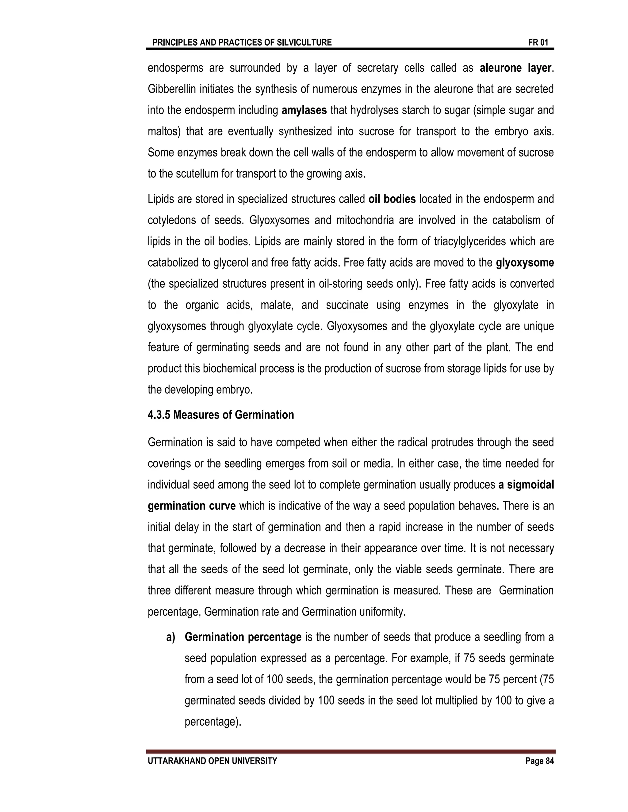 PRINCIPLES AND PRACTICES OF SILVICULTURE FR 01
UTTARAKHAND OPEN UNIVERSITY Page 84
endosperms are surrounded by a layer of secretary cells called as aleurone layer.
Gibberellin initiates the synthesis of numerous enzymes in the aleurone that are secreted
into the endosperm including amylases that hydrolyses starch to sugar (simple sugar and
maltos) that are eventually synthesized into sucrose for transport to the embryo axis.
Some enzymes break down the cell walls of the endosperm to allow movement of sucrose
to the scutellum for transport to the growing axis.
Lipids are stored in specialized structures called oil bodies located in the endosperm and
cotyledons of seeds. Glyoxysomes and mitochondria are involved in the catabolism of
lipids in the oil bodies. Lipids are mainly stored in the form of triacylglycerides which are
catabolized to glycerol and free fatty acids. Free fatty acids are moved to the glyoxysome
(the specialized structures present in oil-storing seeds only). Free fatty acids is converted
to the organic acids, malate, and succinate using enzymes in the glyoxylate in
glyoxysomes through glyoxylate cycle. Glyoxysomes and the glyoxylate cycle are unique
feature of germinating seeds and are not found in any other part of the plant. The end
product this biochemical process is the production of sucrose from storage lipids for use by
the developing embryo.
4.3.5 Measures of Germination
Germination is said to have competed when either the radical protrudes through the seed
coverings or the seedling emerges from soil or media. In either case, the time needed for
individual seed among the seed lot to complete germination usually produces a sigmoidal
germination curve which is indicative of the way a seed population behaves. There is an
initial delay in the start of germination and then a rapid increase in the number of seeds
that germinate, followed by a decrease in their appearance over time. It is not necessary
that all the seeds of the seed lot germinate, only the viable seeds germinate. There are
three different measure through which germination is measured. These are Germination
percentage, Germination rate and Germination uniformity.
a) Germination percentage is the number of seeds that produce a seedling from a
seed population expressed as a percentage. For example, if 75 seeds germinate
from a seed lot of 100 seeds, the germination percentage would be 75 percent (75
germinated seeds divided by 100 seeds in the seed lot multiplied by 100 to give a
percentage).
 