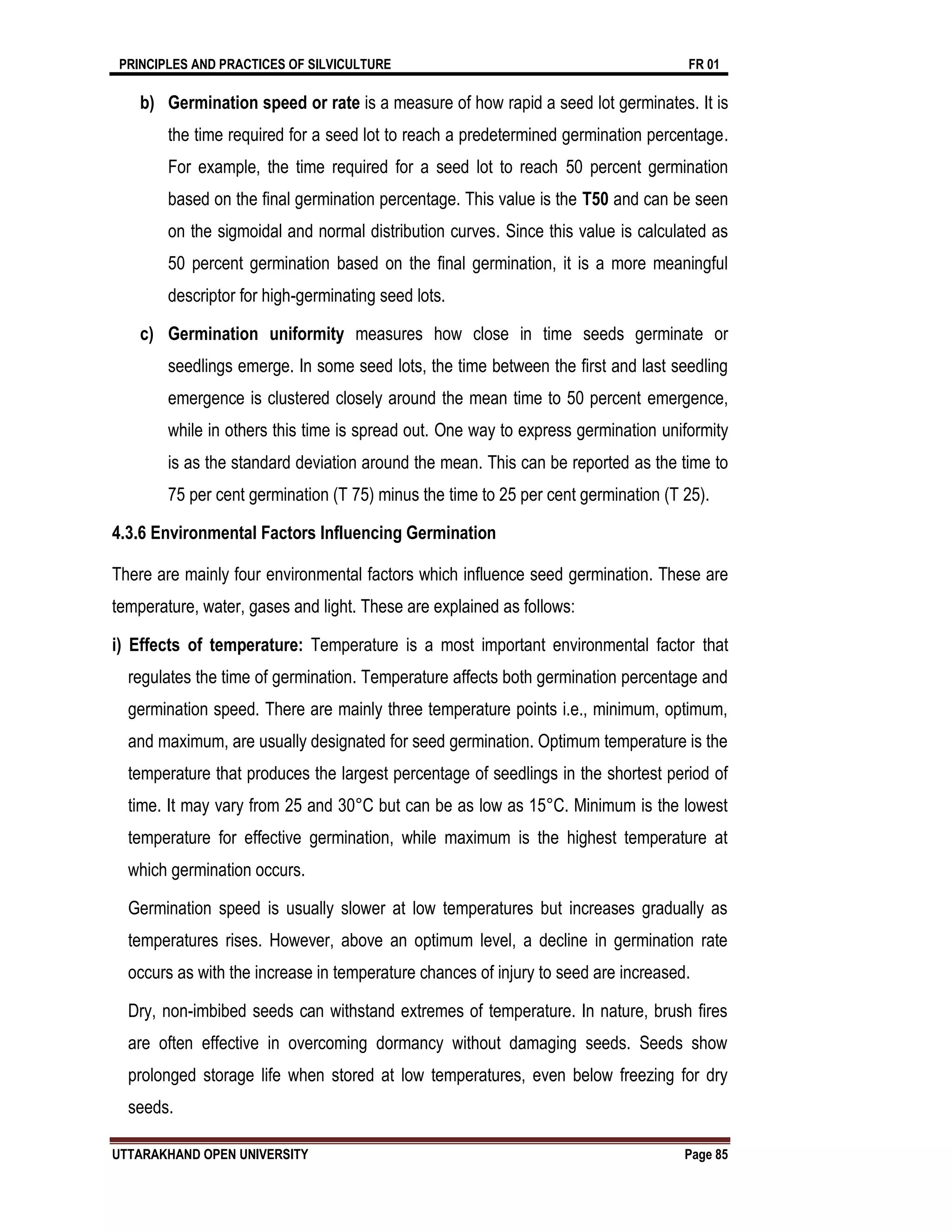 PRINCIPLES AND PRACTICES OF SILVICULTURE FR 01
UTTARAKHAND OPEN UNIVERSITY Page 85
b) Germination speed or rate is a measure of how rapid a seed lot germinates. It is
the time required for a seed lot to reach a predetermined germination percentage.
For example, the time required for a seed lot to reach 50 percent germination
based on the final germination percentage. This value is the T50 and can be seen
on the sigmoidal and normal distribution curves. Since this value is calculated as
50 percent germination based on the final germination, it is a more meaningful
descriptor for high-germinating seed lots.
c) Germination uniformity measures how close in time seeds germinate or
seedlings emerge. In some seed lots, the time between the first and last seedling
emergence is clustered closely around the mean time to 50 percent emergence,
while in others this time is spread out. One way to express germination uniformity
is as the standard deviation around the mean. This can be reported as the time to
75 per cent germination (T 75) minus the time to 25 per cent germination (T 25).
4.3.6 Environmental Factors Influencing Germination
There are mainly four environmental factors which influence seed germination. These are
temperature, water, gases and light. These are explained as follows:
i) Effects of temperature: Temperature is a most important environmental factor that
regulates the time of germination. Temperature affects both germination percentage and
germination speed. There are mainly three temperature points i.e., minimum, optimum,
and maximum, are usually designated for seed germination. Optimum temperature is the
temperature that produces the largest percentage of seedlings in the shortest period of
time. It may vary from 25 and 30°C but can be as low as 15°C. Minimum is the lowest
temperature for effective germination, while maximum is the highest temperature at
which germination occurs.
Germination speed is usually slower at low temperatures but increases gradually as
temperatures rises. However, above an optimum level, a decline in germination rate
occurs as with the increase in temperature chances of injury to seed are increased.
Dry, non-imbibed seeds can withstand extremes of temperature. In nature, brush fires
are often effective in overcoming dormancy without damaging seeds. Seeds show
prolonged storage life when stored at low temperatures, even below freezing for dry
seeds.
 