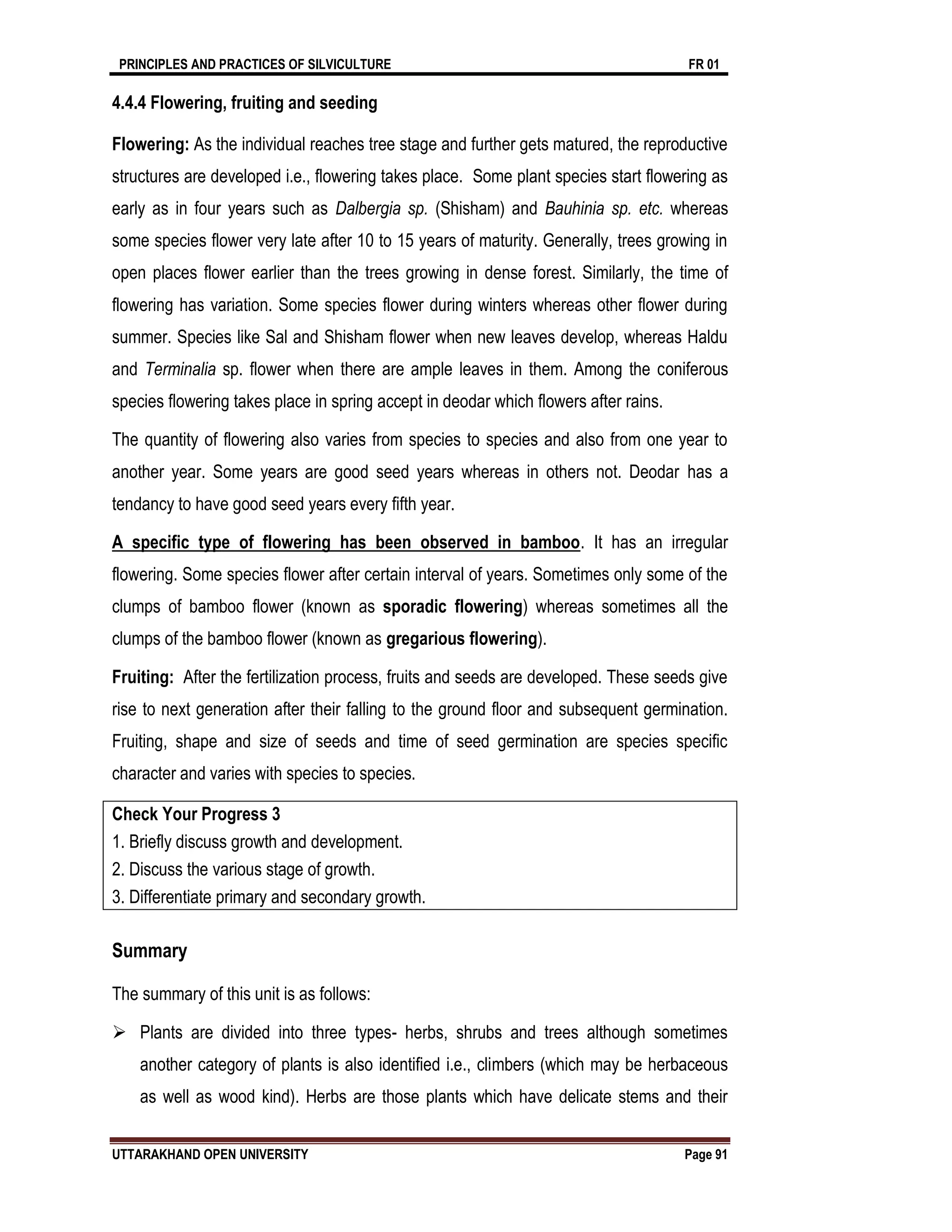 PRINCIPLES AND PRACTICES OF SILVICULTURE FR 01
UTTARAKHAND OPEN UNIVERSITY Page 91
4.4.4 Flowering, fruiting and seeding
Flowering: As the individual reaches tree stage and further gets matured, the reproductive
structures are developed i.e., flowering takes place. Some plant species start flowering as
early as in four years such as Dalbergia sp. (Shisham) and Bauhinia sp. etc. whereas
some species flower very late after 10 to 15 years of maturity. Generally, trees growing in
open places flower earlier than the trees growing in dense forest. Similarly, the time of
flowering has variation. Some species flower during winters whereas other flower during
summer. Species like Sal and Shisham flower when new leaves develop, whereas Haldu
and Terminalia sp. flower when there are ample leaves in them. Among the coniferous
species flowering takes place in spring accept in deodar which flowers after rains.
The quantity of flowering also varies from species to species and also from one year to
another year. Some years are good seed years whereas in others not. Deodar has a
tendancy to have good seed years every fifth year.
A specific type of flowering has been observed in bamboo. It has an irregular
flowering. Some species flower after certain interval of years. Sometimes only some of the
clumps of bamboo flower (known as sporadic flowering) whereas sometimes all the
clumps of the bamboo flower (known as gregarious flowering).
Fruiting: After the fertilization process, fruits and seeds are developed. These seeds give
rise to next generation after their falling to the ground floor and subsequent germination.
Fruiting, shape and size of seeds and time of seed germination are species specific
character and varies with species to species.
Check Your Progress 3
1. Briefly discuss growth and development.
2. Discuss the various stage of growth.
3. Differentiate primary and secondary growth.
Summary
The summary of this unit is as follows:
 Plants are divided into three types- herbs, shrubs and trees although sometimes
another category of plants is also identified i.e., climbers (which may be herbaceous
as well as wood kind). Herbs are those plants which have delicate stems and their
 