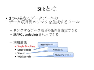 Silkとは
• 2つの異なるデータソースの
  データ項目間のリンクを生成するツール

 – リンクするデータ項目の条件を設定できる
 – SPARQL endpointsを利用できる

 – 利用形態
                   ...