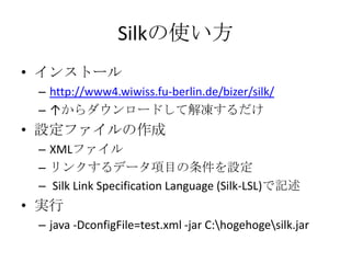 Silkの使い方
• インストール
 – http://www4.wiwiss.fu-berlin.de/bizer/silk/
 – ↑からダウンロードして解凍するだけ
• 設定ファイルの作成
 – XMLファイル
 – リンクするデータ項目...