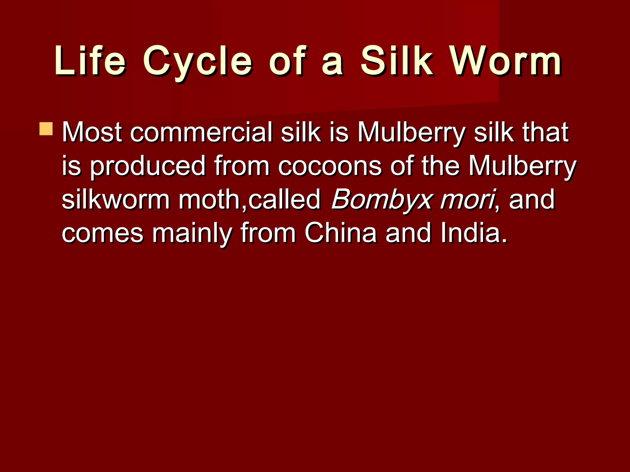 Life Cycle of a Silk Worm
 Most commercial silk is Mulberry silk that

is produced from cocoons of the Mulberry
silkworm moth,called Bombyx mori, and
comes mainly from China and India.

 