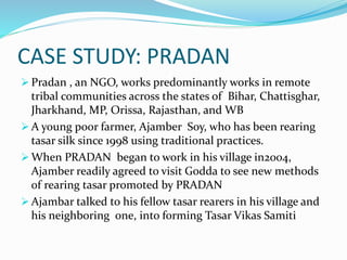 CASE STUDY: PRADAN
 Pradan , an NGO, works predominantly works in remote
tribal communities across the states of Bihar, Chattisghar,
Jharkhand, MP, Orissa, Rajasthan, and WB
 A young poor farmer, Ajamber Soy, who has been rearing
tasar silk since 1998 using traditional practices.
 When PRADAN began to work in his village in2004,
Ajamber readily agreed to visit Godda to see new methods
of rearing tasar promoted by PRADAN
 Ajambar talked to his fellow tasar rearers in his village and
his neighboring one, into forming Tasar Vikas Samiti
 