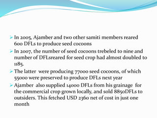  In 2005, Ajamber and two other samiti members reared
600 DFLs to produce seed cocoons
 In 2007, the number of seed cocoons trebeled to nine and
number of DFLsreared for seed crop had almost doubled to
1185.
 The latter were producing 77000 seed cocoons, of which
55000 were preserved to produce DFLs next year
 Ajamber also supplied 14000 DFLs from his grainage for
the commercial crop grown locally, and sold 8850DFLs to
outsiders. This fetched USD 2360 net of cost in just one
month
 