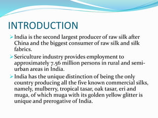 INTRODUCTION
India is the second largest producer of raw silk after
China and the biggest consumer of raw silk and silk
fabrics.
Sericulture industry provides employment to
approximately 7.56 million persons in rural and semi-
urban areas in India.
India has the unique distinction of being the only
country producing all the five known commercial silks,
namely, mulberry, tropical tasar, oak tasar, eri and
muga, of which muga with its golden yellow glitter is
unique and prerogative of India.
 