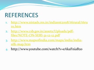 REFERENCES
1. http://www.nistads.res.in/indiasnt2008/t6rural/t6ru
r0.htm
2. http://www.csb.gov.in/assets/Uploads/pdf-
files/NOTE-ON-SERI-31-12-12.pdf
3. http://www.mapsofindia.com/maps/india/india-
silk-map.htm
4. http://www.youtube.com/watch?v=eAkaFniaB2o
 