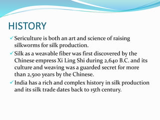 HISTORY
Sericulture is both an art and science of raising
silkworms for silk production.
Silk as a weavable fiber was first discovered by the
Chinese empress Xi Ling Shi during 2,640 B.C. and its
culture and weaving was a guarded secret for more
than 2,500 years by the Chinese.
India has a rich and complex history in silk production
and its silk trade dates back to 15th century.
 