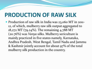 PRODUCTION OF RAW SILK
 Production of raw silk in India was 23,060 MT in 2011-
12, of which, mulberry raw silk output aggregated to
18,272 MT (79.24%). The remaining 4,788 MT
(20.76%) was Vanya silks. Mulberry sericulture is
mainly practiced in five states namely, Karnataka,
Andhra Pradesh, West Bengal, Tamil Nadu and Jammu
& Kashmir jointly account for about 97% of the total
mulberry silk production in the country.
 