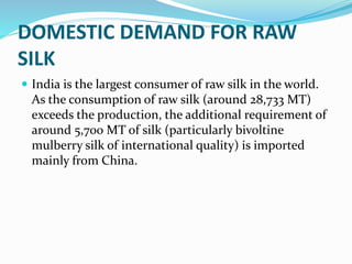 DOMESTIC DEMAND FOR RAW
SILK
 India is the largest consumer of raw silk in the world.
As the consumption of raw silk (around 28,733 MT)
exceeds the production, the additional requirement of
around 5,700 MT of silk (particularly bivoltine
mulberry silk of international quality) is imported
mainly from China.
 