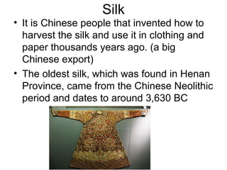 Silk
• It is Chinese people that invented how to
harvest the silk and use it in clothing and
paper thousands years ago. (a big
Chinese export)
• The oldest silk, which was found in Henan
Province, came from the Chinese Neolithic
period and dates to around 3,630 BC
 