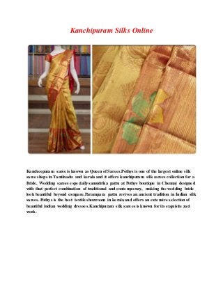 Kanchipuram Silks Online
Kancheepuram saree is known as Queen of Sarees.Pothys is one of the largest online silk
saree shops in Tamilnadu and kerala and it offers kanchipuram silk sarees collection for a
Bride. Wedding sarees especially samudrika pattu at Pothys boutique in Chennai designed
with that perfect combination of traditional and contemporary, making the wedding bride
look beautiful beyond compare.Parampara pattu revives an ancient tradition in Indian silk
sarees. Pothys is the best textile showroom in kerala and offers an extensive selectionof
beautiful indian wedding dresses.Kanchipuram silk sarees is known for its exquisite zari
work.
 