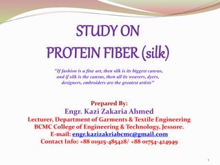STUDY ON
PROTEIN FIBER (silk)
"If fashion is a fine art, then silk is its biggest canvas,
and if silk is the canvas, then all its weavers, dyers,
designers, embroiders are the greatest artists"
1
Prepared By:
Engr. Kazi Zakaria Ahmed
Lecturer, Department of Garments & Textile Engineering
BCMC College of Engineering & Technology, Jessore.
E-mail: engr.kazizakriabcmc@gmail.com
Contact Info: +88 01925-485428/ +88 01754-424949
 
