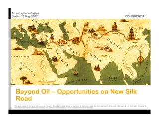 Atlantische Initiative
                                                                                                                                                                                         CONFIDENTIAL
Berlin, 10 May 2007




    Beyond Oil – Opportunities on New Silk
    Road
  This report is solely for the use of client personnel. No part of it may be circulated, quoted, or reproduced for distribution outside the client organization without prior written approval from McKinsey & Company, Inc.
  This material was used by McKinsey & Company, Inc., during an oral presentation; it is not a complete record of the discussion.