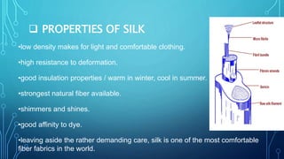  PROPERTIES OF SILK
•low density makes for light and comfortable clothing.
•high resistance to deformation.
•good insulation properties / warm in winter, cool in summer.
•strongest natural fiber available.
•shimmers and shines.
•good affinity to dye.
•leaving aside the rather demanding care, silk is one of the most comfortable
fiber fabrics in the world.
 
