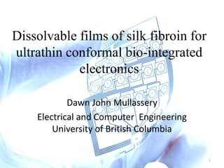 Dissolvable films of silk fibroin for
ultrathin conformal bio-integrated
electronics
Dawn John Mullassery
Electrical and Computer Engineering
University of British Columbia
1
 