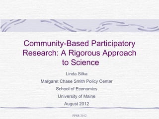 Community-Based Participatory
Research: A Rigorous Approach
          to Science
                Linda Silka
    Margaret Chase Smith Policy Center
           School of Economics
            University of Maine
               August 2012

                   PPSR 2012
 