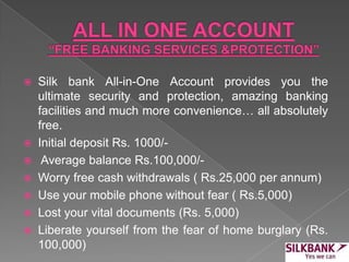  Silk bank All-in-One Account provides you the
ultimate security and protection, amazing banking
facilities and much more convenience… all absolutely
free.
 Initial deposit Rs. 1000/-
 Average balance Rs.100,000/-
 Worry free cash withdrawals ( Rs.25,000 per annum)
 Use your mobile phone without fear ( Rs.5,000)
 Lost your vital documents (Rs. 5,000)
 Liberate yourself from the fear of home burglary (Rs.
100,000)
 