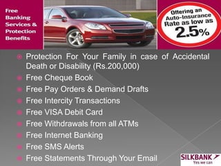  Protection For Your Family in case of Accidental
Death or Disability (Rs.200,000)
 Free Cheque Book
 Free Pay Orders & Demand Drafts
 Free Intercity Transactions
 Free VISA Debit Card
 Free Withdrawals from all ATMs
 Free Internet Banking
 Free SMS Alerts
 Free Statements Through Your Email
 