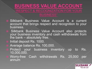  Silkbank Business Value Account is a current
account that brings respect and recognition to your
business.
 Silkbank Business Value Account also protects
your business inventory and cash withdrawals from
the bank – absolutely free.
 Initial deposit Rs. 1000.
 Average balance Rs. 100,000.
 Protect your business inventory up to Rs.
10,000,000.
 Worry-free Cash withdrawals Rs. 25,000 per
annum
 