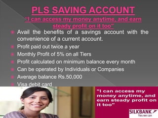  Avail the benefits of a savings account with the
convenience of a current account.
 Profit paid out twice a year
 Monthly Profit of 5% on all Tiers
 Profit calculated on minimum balance every month
 Can be operated by Individuals or Companies
 Average balance Rs.50,000
 Visa debit card
 