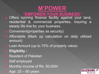  Offers running finance facility against your land,
residential & commercial properties, insuring a
steady life line for your business.
 Convenient(properties as security)
 Affordable (Mark up calculation on daily utilized
amount)
 Loan Amount (up to 70% of property value)
 Eligibility :
 Resident of Pakistan
 Self employed
 Monthly income of Rs. 50,000/-
 Age: 25 – 60 years
 