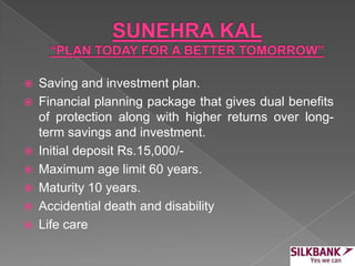 Saving and investment plan.
 Financial planning package that gives dual benefits
of protection along with higher returns over long-
term savings and investment.
 Initial deposit Rs.15,000/-
 Maximum age limit 60 years.
 Maturity 10 years.
 Accidential death and disability
 Life care
 