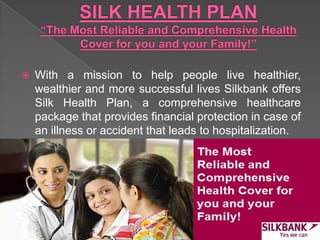  With a mission to help people live healthier,
wealthier and more successful lives Silkbank offers
Silk Health Plan, a comprehensive healthcare
package that provides financial protection in case of
an illness or accident that leads to hospitalization.
 