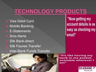  Visa Debit Card
 Mobile Banking
 E-Statements
 Sms Alerts
 Silk Bank-direct
 Silk Fauree Transfer
 Inter-Bank Funds Transfer
 
