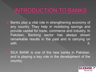  Banks play a vital role in strengthening economy of
any country. They help in mobilizing savings and
provide capital for trade, commerce and industry. In
Pakistan, Banking sector has always shown
remarkable results in the past and is carrying on
with it.
 SILK BANK is one of the new banks in Pakistan,
and is playing a key role in the development of the
country.
 