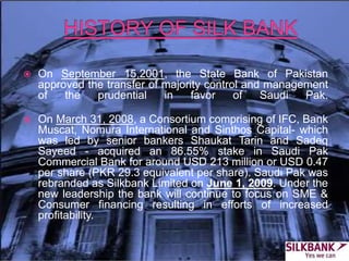  On September 15,2001, the State Bank of Pakistan
approved the transfer of majority control and management
of the prudential in favor of Saudi Pak.
 On March 31, 2008, a Consortium comprising of IFC, Bank
Muscat, Nomura International and Sinthos Capital- which
was led by senior bankers Shaukat Tarin and Sadeq
Sayeed - acquired an 86.55% stake in Saudi Pak
Commercial Bank for around USD 213 million or USD 0.47
per share (PKR 29.3 equivalent per share). Saudi Pak was
rebranded as Silkbank Limited on June 1, 2009. Under the
new leadership the bank will continue to focus on SME &
Consumer financing resulting in efforts of increased
profitability.
 