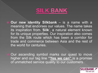  Our new identity Silkbank – is a name with a
meaning that endorses our values. The name takes
its inspiration from ‘Silk’, a natural element known
for its unique properties. Our inspiration also comes
from the Silk route which has been a corridor for
trade and commerce between Asia and the rest of
the world for centuries.
 Our ascending symbol marks our quest to move
higher and our tag line “Yes we can” is a promise
of unmatched service quality to our customers
 