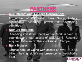  IFC (International Finance Corporation)
A member of the World Bank Group, fosters
sustainable economic growth in developing
countries.
 Nomura Holdings
A leading investment bank with network in over 30
countries and total assets of USD 221B. Recently
acquired Lehman Brothers in Asia and Europe.
 Bank Muscat
Largest bank of Oman with assets of over USD 15
billion, having significant presence in the Middle
East.
 