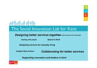 The Social Innovation Lab for Kent
 Designing better services together and resources for innovation
                                 Tools


        Starting with people       Space to think

     Designing services for everyday living


  Insights Ideas Actions       Collaborating for better services

         Supporting innovators and leaders in Kent
 