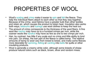 PROPERTIES OF WOOL
• Wool's scaling and crimp make it easier to spin and felt the fleece. They
help the individual fibers attach to each other so that they stay together.
Because of the crimp, wool fabrics have a greater bulk than other textiles
and retain air, which causes the product to retain heat. Insulation also works
both ways; bedouins and tuaregs use wool clothes to keep the heat out.
• The amount of crimp corresponds to the thickness of the wool fibers. A fine
wool like merino may have up to a hundred crimps per inch, while the
coarser wools like karakul may have as few as one to two crimps per inch.
• Hair, by contrast, has little if any scale and no crimp and little ability to bind
into yarn. On sheep, the hair part of the fleece is called kemp. The relative
amounts of kemp to wool vary from breed to breed, and make some fleeces
more desirable for spinning, felting or carding into batts for quilts or other
insulating products.
• Wool is generally a creamy white color, although some breeds of sheep
produce natural colors such as black, brown, silver and random mixes.
 