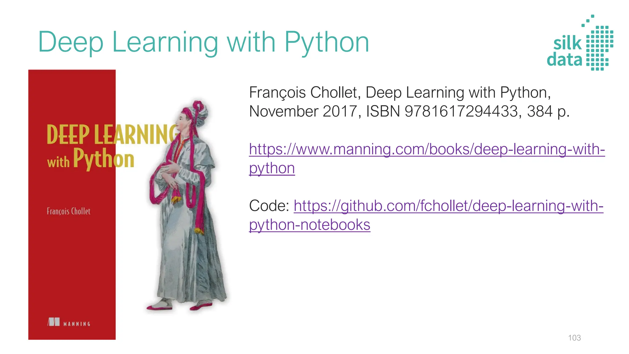 Deep Learning with Python
François Chollet, Deep Learning with Python,
November 2017, ISBN 9781617294433, 384 p.
https://www.manning.com/books/deep-learning-with-
python
Code: https://github.com/fchollet/deep-learning-with-
python-notebooks
103
 
